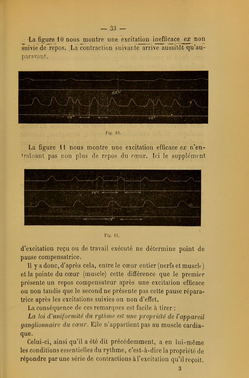 •La figure dO nous montre une excitation inefficace ex non suivië^de repos. La contraction suivante arrive aussitôt'qu’au- panvnnt. Fig. 10. La figure 11 nous montre une excitation efficace ex n’en- traînant pas non plus de repos du cœur. Ici le supplément Fig. M, d’excitation reçu ou de travail exécuté ne détermine point de pause compensatrice. Il y a donc, d’après cela, entre le cœur entier (nerfs et muscle) et la pointe du cœur (muscle) cette différence que le premier présente un repos compensateur après une excitation efficace ou non tandis que le second ne présente pas cette pause répara- trice après les excitations suivies ou non d’effet. La conséquence de ces remarques est facile à tirer : La loi d'uniformité du rythme est une propriété de l'appareil ganglionnaire du cœur. Elle n’appartient pas au muscle cardia- que. Celui-ci, ainsi qu’il a été dit précédemment, a en lui-même les conditions essentielles du rythme, c’est-à-dire la propriété de répondre par une série de contractions à l’excitation qu’il reçoit. 3