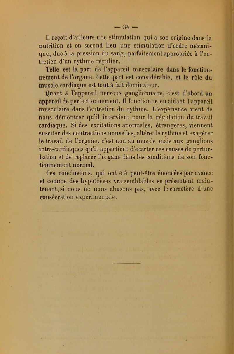 Il reçoit d’ailleurs une stimulation qui a son origine dans la nutrition et en second lieu une stimulation d’ordre mécani- que, due à la pression du sang, parfaitement appropriée à l’en- tretien d’un rythme régulier. Telle est la part de l’appareil musculaire dans le fonction- nement de l’organe. Celte part est considérable, et le rôle du muscle cardiaque est tout à fait dominateur. Quant à l’appareil nerveux ganglionnaire, c’est d’abord un appareil de perfectionnement. Il fonctionne en aidant l’appareil musculaire dans l’entretien du rythme. L’expérience vient de nous démontrer qu’il intervient pour la régulation du travail cardiaque. Si des excitations anormales, étrangères, viennent susciter des contractions nouvelles, altérer le rythme et exagérer le travail de l’organe, c’est non au muscle mais aux ganglions intra-cardiaques qu’il appartient d’écarter ces causes de pertur- bation et de replacer l’organe dans les conditions de son fonc- tionnement normal. Ces conclusions, qui ont été peut-être énoncées par avance et comme des hypothèses vraisemblables se présentent main- tenant, si nous ne nous abusons pas, avec le caractère d’une consécration expérimentale.