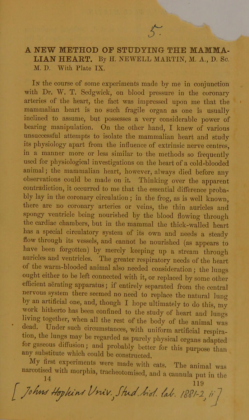 A NEW METHOD OF STUDYING THE MAMMA- LIAN HEART. By H. NEWELL MARTIN, M. A., D. Sc. M. D. With Plate IX. In the course of some experiments made by me in conjunction with Dr. W. T. Sedgwick, on blood pressure in the coronary arteries of the heart, the fact was impressed upon me that the mammalian heart is no such fragile organ as one is usually inclined to assume, but possesses a very considerable power of bearing manipulation. On the other hand, I knew of various unsuccessful attempts to isolate the mammalian heart and study its physiology apart from the influence of extrinsic nerve centres, in a manner more or less similar to the methods so frequently used for physiological investigations on the heart of a cold-blooded animal; the mammalian heart, however, always died before any observations could be made on it. Thinking over the apparent contradiction, it occurred to me that the essential difference proba- bly lay in the coronary circulation; in the frog, as is well known, there are no coronary arteries or veins, the thin auricles and spongy ventricle being nourished by the blood flowing through the cardiac chambers, but in the mammal the thick-walled heart has a special circulatory system of its own and needs a steady flow through its vessels, and cannot be nourished (as appears to have been forgotten) by merely keeping up a stream through auricles and ventricles. The greater respiratory needs of the heart of the warm-blooded animal also needed consideration; the lungs ought either to be left connected with it, or replaced by some other efficient aerating apparatus; if entirely separated from the central nervous system there seemed no need to replace the natural lung by an artificial one, and, though I hope ultimately to do this, my work hitherto has been confined to the study of heart and lungs . llvl°g t°gether> when all the rest of the body of the animal was dead. Under such circumstances, with uniform artificial respira- ,on, the lungs may be regarded as purely physical organs adapted for gaseous d.ffus.on; and probably better for this purpose than any substitute which could be constructed. My firet experiments were made with'cats. The animal was narcotised with morphia, tracheotomised, and a cannula put in the [ JoAmS MtjiIuhJ /aJr. /SSl-iiif