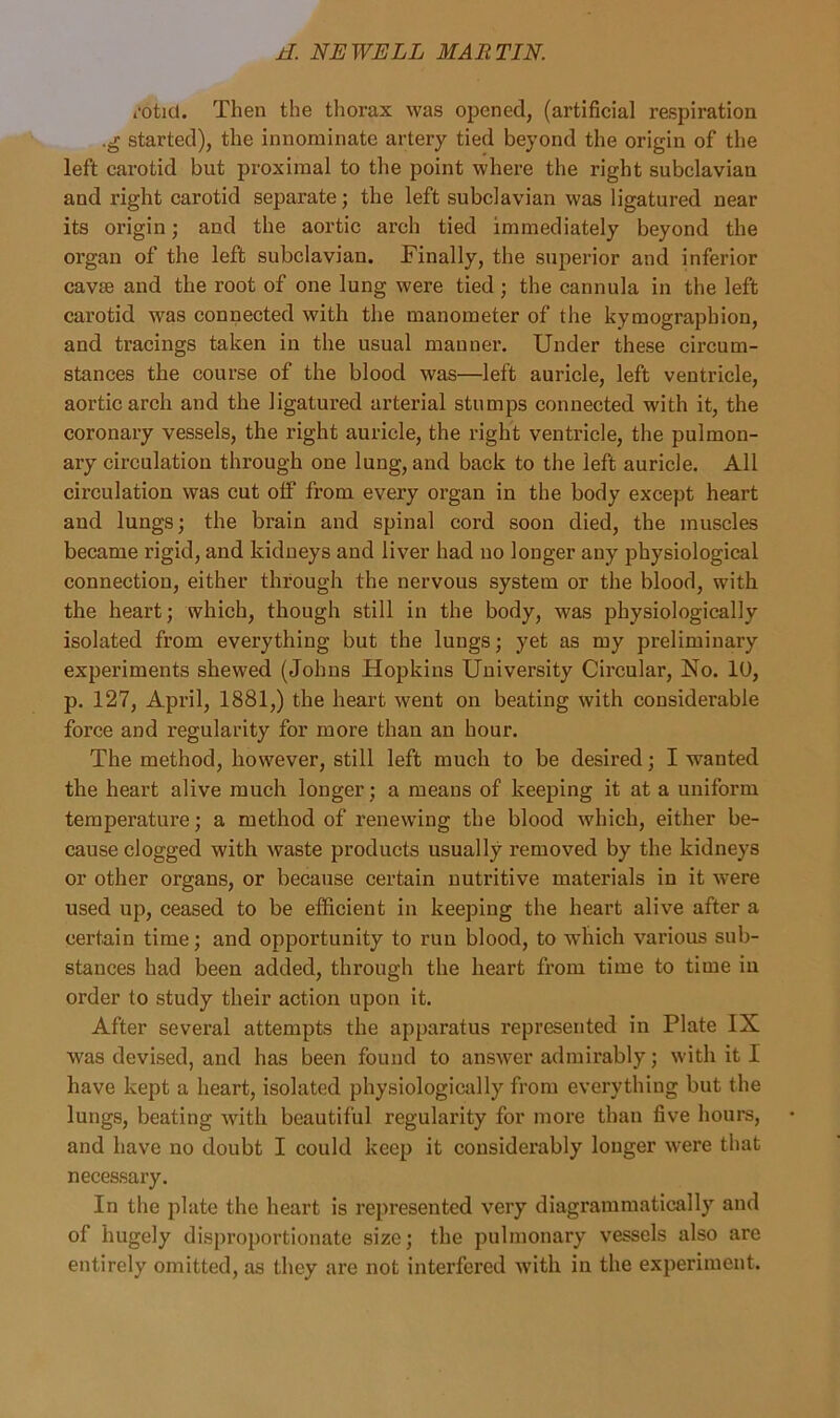 rotid. Then the thorax was opened, (artificial respiration .g started), the innominate artery tied beyond the origin of the left carotid but proximal to the point where the right subclavian and right carotid separate; the left subclavian was ligatured near its origin; and the aortic arch tied immediately beyond the organ of the left subclavian. Finally, the superior and inferior cavse and the root of one lung were tied ; the cannula in the left carotid was connected with the manometer of the kymographion, and tracings taken in the usual manner. Under these circum- stances the course of the blood was—left auricle, left ventricle, aortic arch and the ligatured arterial stumps connected with it, the coronary vessels, the right auricle, the right ventricle, the pulmon- ary circulation through one lung, and back to the left auricle. All circulation was cut off from every organ in the body except heart and lungs; the brain and spinal cord soon died, the muscles became rigid, and kidneys and liver had no longer any physiological connection, either through the nervous system or the blood, with the heart; which, though still in the body, was physiologically isolated from everything but the lungs; yet as my preliminary experiments shewed (Johns Hopkins University Circular, No. 10, p. 127, April, 1881,) the heart went on beating with considerable force and regularity for more than an hour. The method, however, still left much to be desired; I wanted the heart alive much longer; a means of keeping it at a uniform temperature; a method of renewing the blood which, either be- cause clogged with waste products usually removed by the kidneys or other organs, or because certain nutritive materials in it were used up, ceased to be efficient in keeping the heart alive after a certain time; and opportunity to run blood, to which various sub- stances had been added, through the heart from time to time in order to study their action upon it. After several attempts the apparatus represented in Plate IX was devised, and has been found to answer admirably; with it I have kept a heart, isolated physiologically from everything but the lungs, beating with beautiful regularity for more than five hours, and have no doubt I could keep it considerably longer were that necessary. In the plate the heart is represented very diagrammatically and of hugely disproportionate size; the pulmonary vessels also are entirely omitted, as they are not interfered with in the experiment.