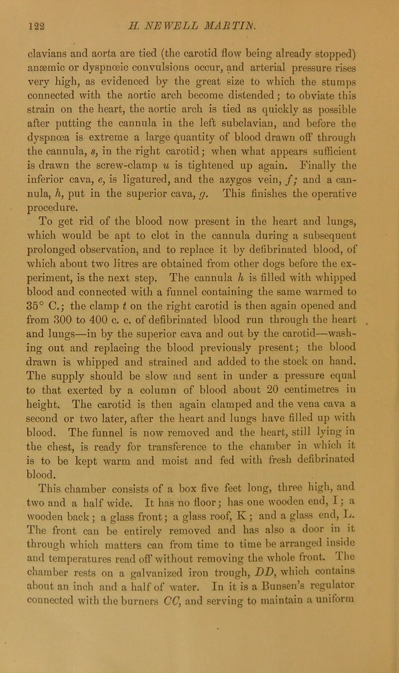 clavians and aorta are tied (the carotid flow being already stopped) anaemic or dyspnoeic convulsions occur, and arterial pressure rises very high, as evidenced by the great size to which the stumps connected with the aortic ai’ch become distended; to obviate this strain on the heart, the aortic arch is tied as quickly as possible after putting the cannula in the left subclavian, and before the dyspnoea is extreme a large quantity of blood drawn off through the cannula, s, in the right carotid; when what appears sufficient is drawn the screw-clamp u is tightened up again. Finally the inferior cava, e, is ligatured, and the azygos vein, /; and a can- nula, h, put in the superior cava, g. This finishes the operative procedure. To get rid of the blood now present in the heart and lungs, which would be apt to clot in the cannula during a subsequent prolonged observation, and to replace it by defibrinated blood, of which about two litres are obtained from other dogs before the ex- periment, is the next step. The cannula h is filled with whipped blood and connected with a funnel containing the same warmed to 35° C.; the clamp t on the right carotid is then again opened and from 300 to 400 c. c. of defibrinated blood run through the heart and lungs—in by the superior cava and out by the carotid—wash- ing out and rejdacing the blood previously present; the blood drawn is whipped and strained and added to the stock on hand. The supply should be slow and sent in under a pressure equal to that exerted by a column of blood about 20 centimetres in height. The carotid is then again clamped and the vena cava a second or two later, after the heart and lungs have filled up with blood. The funnel is now removed and the heart, still lying in the chest, is ready for transference to the chamber in which it is to be kept warm and moist and fed with fresh defibrinated blood. This chamber consists of a box five feet long, three high, and two and a half wide. It has no floor; has one wooden end, I; a wooden back; a glass front; a glass roof, Iv ; and a glass end, L. The front can be entirely removed and has also a door in it through which matters can from time to time be arranged inside and temperatures read off without removing the whole front. 1 he chamber rests on a galvanized iron trough, DD, which contains about an inch and a half of water. In it is a Bunsen’s regulator connected with the burners CC, and serving to maintain a uniform