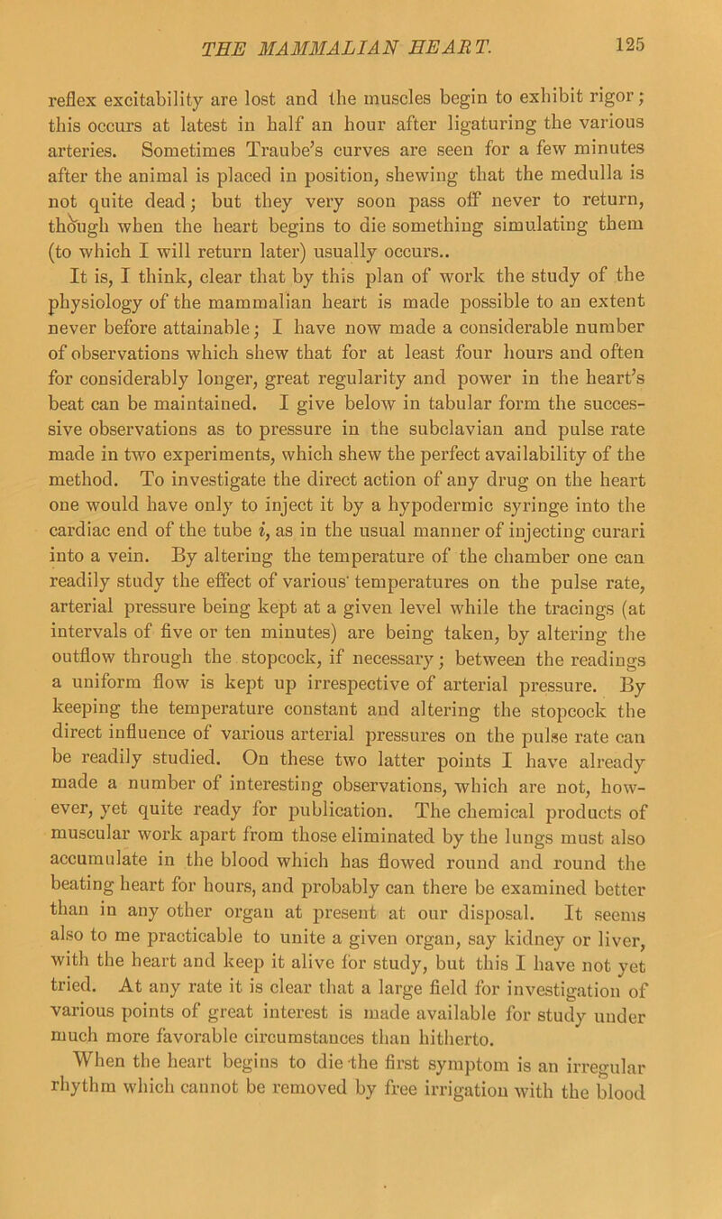 reflex excitability are lost and the muscles begin to exhibit rigor; this occurs at latest in half an hour after ligaturing the various artei’ies. Sometimes Traube’s curves are seen for a few minutes after the animal is placed in position, shewing that the medulla is not quite dead; but they very soon pass off never to return, though when the heart begins to die something simulating them (to which I will return later) usually occurs.. It is, I think, clear that by this plan of work the study of the physiology of the mammalian heart is made possible to an extent never before attainable; I have now made a considerable number of observations which shew that for at least four hours and often for considerably longer, great regularity and power in the heart’s beat can be maintained. I give below in tabular form the succes- sive observations as to pressure in the subclavian and pulse rate made in two experiments, which shew the perfect availability of the method. To investigate the direct action of any drug on the heart one would have only to inject it by a hypodermic syringe into the cardiac end of the tube i, as in the usual manner of injecting curari into a vein. By altering the temperature of the chamber one can readily study the effect of various' temperatures on the pulse rate, arterial pressure being kept at a given level while the tracings (at intervals of five or ten minutes) are being taken, by altering the outflow through the stopcock, if necessary; between the readings a uniform flow is kept up irrespective of arterial pressure. By keeping the temperature constant and altering the stopcock the direct influence of various arterial pressures on the pulse rate can be readily studied. On these two latter points I have already made a number of interesting observations, which are not, how- ever, yet quite ready for publication. The chemical products of muscular work apart from those eliminated by the lungs must also accumulate in the blood which has flowed round and round the beating heart for hours, and probably can there be examined better than in any other organ at present at our disposal. It seems also to me practicable to unite a given organ, say kidney or liver, with the heart and keep it alive for study, but this I have not yet tried. At any rate it is clear that a large field for investigation of various points of great interest is made available for study under much more favorable circumstances than hitherto. When the heart begins to die the first symptom is an irregular rhythm which cannot be removed by free irrigation with the blood