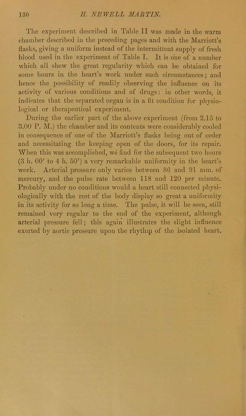 The experiment described in Table II was made in the warm chamber described in the preceding pages and with the Marriott’s flasks, giving a uniform instead of the intermittent supply of fresh blood used in the experiment of Table I. It is one of a number which all shew the great regularity which can be obtained for some hours in the heart’s work under such circumstances; and hence the possibility of readily observing the influence on its activity of various conditions and of drugs: in other words, it indicates that the separated organ is in a fit condition for physio- logical or therapeutical experiment. During the earlier part of the above experiment (from 2.15 to 3.00 P. M.) the chamber and its contents were considerably cooled in consequence of one of the Marriott’s flasks being out of order and necessitating the keeping open of the doors, for its repair. When this was accomplished, we find for the subsequent two hours (3 h. 00' to 4 h. 50') a very remarkable uniformity in the heart’s work. Arterial pressure only varies between 86 and 91 mm. of mercury, and the pulse rate between 118 and 120 per minute. Probably under no conditions would a heart still connected physi- ologically with the rest of the body display so great a uniformity in its activity for so long a time. The pulse, it will be seen, still remained very regular to the end of the experiment, although arterial pressure fell; this again illustrates the slight influence exerted by aortic pressure upon the rhythm of the isolated heart.