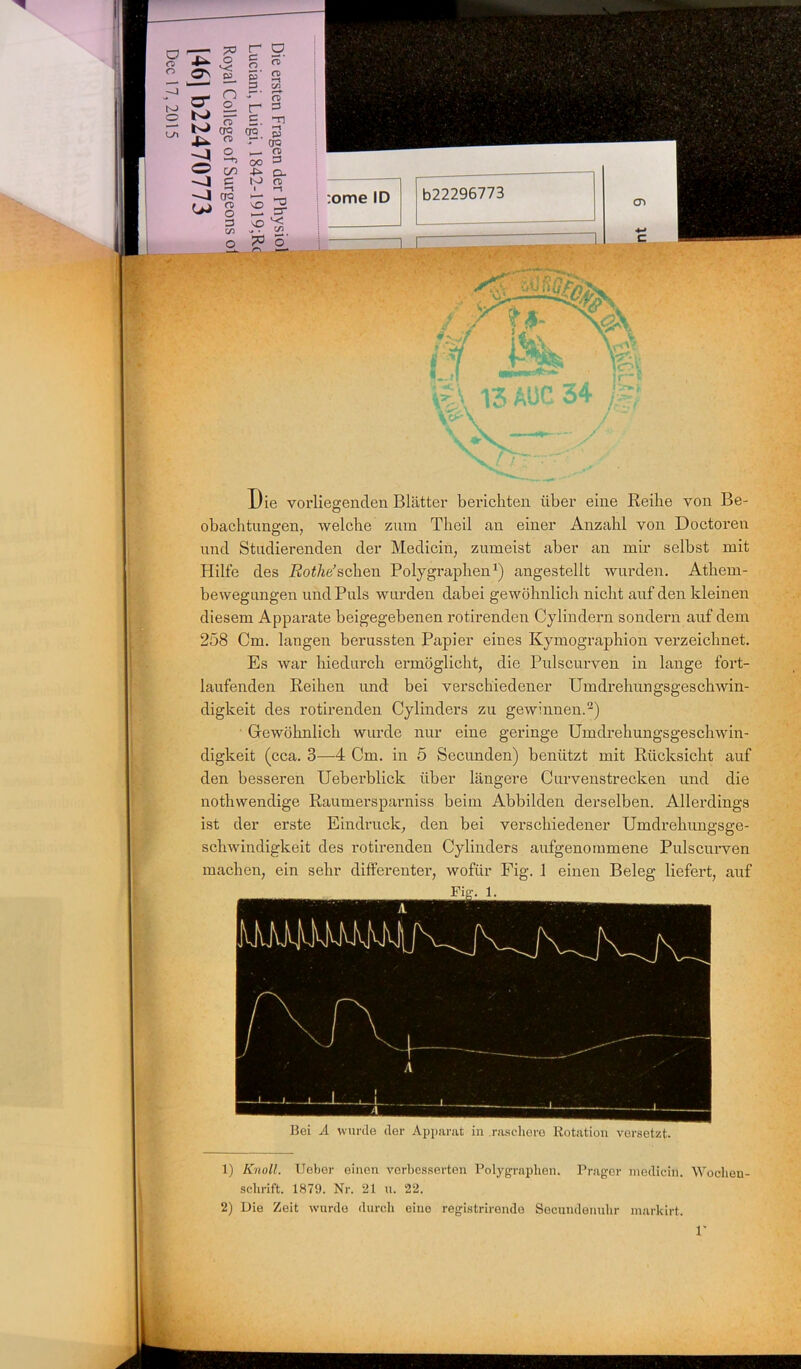 Die vorliegenden Blätter berichten über eine Reihe von Be- obachtungen, welche zum Theil an einer Anzahl von Doctoren und Studierenden der Medicin, zumeist aber an mir selbst mit Hilfe des Rotlie’sehen Polygraphen1) angestellt wurden. Athem- bewegüngen und Puls wurden dabei gewöhnlich nicht auf den kleinen diesem Apparate beigegebenen rotirenden Cylindern sondern auf dem 258 Cm. langen berussten Papier eines Kymographion verzeichnet. Es war hiedurch ermöglicht, die Pulscurven in lange fort- laufenden Reihen und bei verschiedener Umdrehungsgeschwin- digkeit des rotirenden Cylinders zu gewinnen.2) Gewöhnlich wurde nur eine geringe Umdrehungsgeschwin- digkeit (cca. 3—4 Cm. in 5 Secunden) benützt mit Rücksicht auf den besseren Ueberblick über längere Cur venstrecken und die nothwendige Raumersparniss beim Abbilden dei’selben. Allerdings ist der erste Eindruck, den bei verschiedener Umdrehungsge- schwindigkeit des rotirenden Cylinders aufgenommene Pulscurven machen, ein sehr differenter, wofür Fig. 1 einen Beleg liefert, auf Bei A wurde der Apparat in raschere Rotation versetzt. 1) Knoll. lieber einen verbesserten Polygraphen. Prager medicin. Wochen- schrift. 1879. Nr. 21 u. 22. 2) Die Zeit wurde durch eine registrirende Secundenuhr markirt.