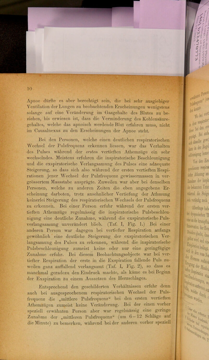 Apnoe dürfte es aber berechtigt sein, die bei sehr ausgiebiger Ventilation der Lungen zu beobachtenden Erscheinungen wenigstens solange auf eine Veränderung im Gasgehalte des Blutes zu be- ziehen, bis erwiesen ist, dass die Verminderung des Kohlensäure- gehaltes, welche das apnoisch werdende Blut erfahren muss, nicht im Causalnexus zu den Erscheinungen der Apnoe steht. Bei den Personen, welche einen deutlichen respiratorischen Wechsel der Pulsfrequenz erkennen Hessen, war das Verhalten des Pulses während der ersten vertieften Athemzüge ein sehl- wechselndes. Meistens erfuhren die inspiratorische Beschleunigung und die exspiratorische Verlangsamung des Piüses eine adaequate Steigerung, so dass sich also während der ersten vertieften Respi- rationen jener Wechsel der Pulzfrequenz gewissermassen in ver- grössertem Massstabe ausprägte. Zuweilen war aber bei denselben Personen, welche zu anderen Zeiten die eben angegebene Er- scheinung darboten, trotz ansehnlicher Vertiefung der Athmung keinerlei Steigerung des respiratorischen Wechsels der Pulsfrequenz zu erkennen. Bei einer Person erfuhr während der ersten ver- tieften Athemzüge regelmässig die inspiratorische Pulsbeschleu- nigung eine deutliche Zunahme, während die exspiratorische Puls- verlangsamung unverändert blieb. (Taf. I, Fig. 1.) Bei einer anderen Person war dagegen bei vertiefter Respiration anfangs gewöhnlich eine deutliche Steigerung der exspiratorischen Ver- langsamung des Pulses zu erkennen, während die inspiratorische Pulsbeschleunigung zumeist keine oder nur eine geringfügige Zunahme erfuhr. Bei diesem Beobachtungsobjecte war bei ver- tiefter Respiration der erste in die Exspiration killende Puls zu- weilen ganz auffallend verlangsamt (Taf. I, Fig. 2), so dass es manchmal geradezu den Eindruck machte, als käme es bei Beginn der Exspiration zu einem Aussetzen des Herzschlages. Entsprechend den geschilderten Verhältnissen erfuhr denn auch bei ausgesprochenem respiratorischen Wechsel der Puls- frequenz die „mittlere Pulsfrequenz“ bei den ersten vertieften Athemzügen zumeist keine Veränderung. Bei der einen vorher speziell erwähnten Person aber war regelmässig eine geringe Zunahme der „mittleren Pulsfrequenz“ (um 6—12 Schläge auf die Minute) zu bemerken, während bei der anderen vorher speziell