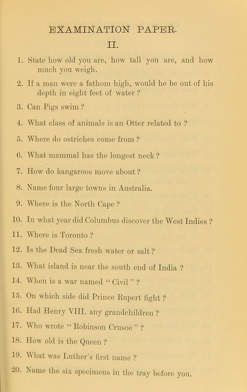 II. 1. State how old you are, how tall you are, and how much you weigh. 2. If a man were a fathom high, would he be out of his depth in eight feet of water ? 3. Can Pigs swim ? 4. What class of animals is an Otter related to ? 5. Where do ostriches come from ? 6. What mammal has the longest neck ? 7. How do kangaroos move about ? 8. Name four large towns in Australia. 9. Where is the North Cape ? 10. In what year did Columbus discover the West Indies ? 11. Where is Toronto ? 12. Is the Dead Sea fresh water or salt ? 13. What island is near the south end of India ? 14. When is a war named “ Civil ” ? 15. On which side did Prince Rupert fight ? 16. Had Henry VIII. any grandchildren ? 17. Who wrote “ Robinson Crusoe ” ? 18. How old is the Queen ? 19. What was Luther’s first name ?