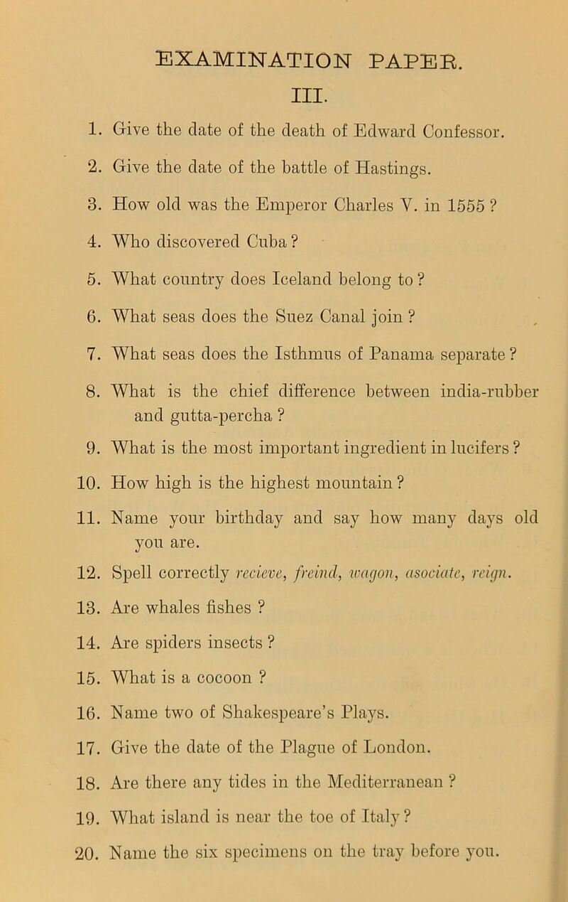 III. 1. Give the date of the death of Edward Confessor. 2. Give the date of the battle of Hastings. 3. How old was the Emperor Charles Y. in 1555 ? 4. Who discovered Cuba? 5. What country does Iceland belong to? 6. What seas does the Suez Canal join ? 7. What seas does the Isthmus of Panama separate ? 8. What is the chief difference between india-rubber and gutta-percha ? 9. What is the most important ingredient in lucifers ? 10. How high is the highest mountain ? 11. Name your birthday and say how many days old you are. 12. Spell correctly recieve, fraud, wagon, asociatc, reign. 13. Are whales fishes ? 14. Are spiders insects ? 15. What is a cocoon ? 16. Name two of Shakespeare’s Plays. 17. Give the date of the Plague of London. 18. Are there any tides in the Mediterranean ? 19. What island is near the toe of Italy?