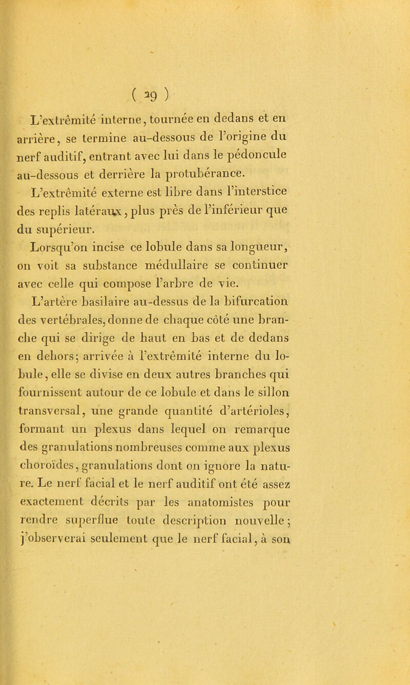 L’.exlrêmité interne, tournée en dedans et en arrière, se termine au-dessous de l’origine du nerf auditif, entrant avec lui dans le pédoncule au-dessous et derrière la protubérance. L’extrémité externe est libre dans l’interstice des replis latérarvx, plus près de l’inférieur que du supérieur. Lorsqu’on incise ce lobule dans sa longueur, on voit sa substance médullaire se continuer avec celle qui compose l’arbre de vie. L’artère basilaire au-dessus de la bifurcation des vertébrales, donne de chaque côté une bran- che qui se dirige de haut en bas et de dedans en dehors; arrivée à l’extrémité interne du lo- bule, elle se divise en deux autres branches qui fournissent autour de ce lobule et dans le sillon transversal, une grande quantité d’artérioles, formant un plexus dans lequel on remarque des granulations nombreuses comme aux plexus choroïdes, granulations dont on ignore la natu- re. Le nerl facial et le nerf auditif ont été assez exactement décrits par les anatomistes pour rendre superfine toute description nouvelle ; j’observerai seulement que le nerf facial, à son