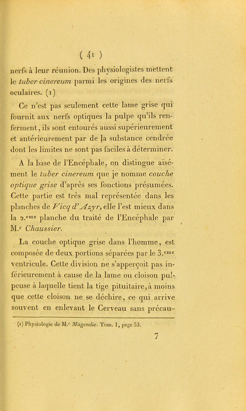 nerfs à leur réunion. Des physiologistes mettent le tuber cinereum parmi les origines des ne ris oculaires, (i) Ce n’est pas seulement cette lame grise qui fournit aux nerfs optiques la pulpe qu’ils ren- ferment , ils sont entourés aussi supérieurement et antérieurement par de la substance cendrée dont les limites ne sont pas faciles à déterminer. A la base de l’Encéphale, on distingue aisé- ment le tuber cinereum que je nomme couche optique grise d’après ses fonctions présumées. Cette partie est très mal représentée dans les planches de J^icq cV^zj^r^eWe l’est mieux dans la 2.«“® planche du traité de l’Encéphale par M.* Chaussier. La couche optique grise dans l’homme, est composée de deux portions séparées par le 3.®“® ventricule. Cette division ne s’apperçoit pas in- férieurement à cause de la lame ou cloison piih. pense à laquelle tient la tige pituitaire,à moins que cette cloison ne se déchire, ce qui arrive souvent en enlevant le Cerveau sans précau- (i) Physiologie de M.’' Magendie. Tom. I, page 53. 7