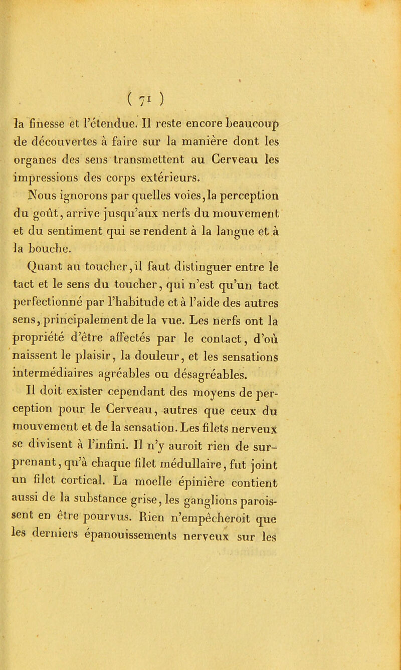 la finesse et l’étendue. Il reste encore beaucoup de découvertes à faire sur la manière dont les organes des sens transmettent au Cerveau les impressions des corps extérieurs. Nous ignorons par quelles voies,la perception du goût, arrive jusqu’aux nerfs du mouvement et du sentiment qui se rendent à la langue et à la bouche. Quant au toucher,il faut distinguer entre le tact et le sens du toucher, qui n’est qu’un tact perfectionné par l’habitude et à l’aide des autres sens, principalement de la vue. Les nerfs ont la propriété d’être affectés par le contact, d’oti naissent le plaisir, la douleur, et les sensations intermédiaires agréables ou désagréables. Il doit exister cependant des moyens de per- ception pour le Cerveau, autres que ceux du mouvement et de la sensation. Les filets nerveux se divisent à l’infini. Il n’y auroit rien de sur- prenant, qu’à chaque filet médullaire, fut joint un filet cortical. La moelle épinière contient aussi de la substance grise, les ganglions parus- sent en être pourvus. Rien n’empêcheroit que les derniers épanouissements nerveux sur les