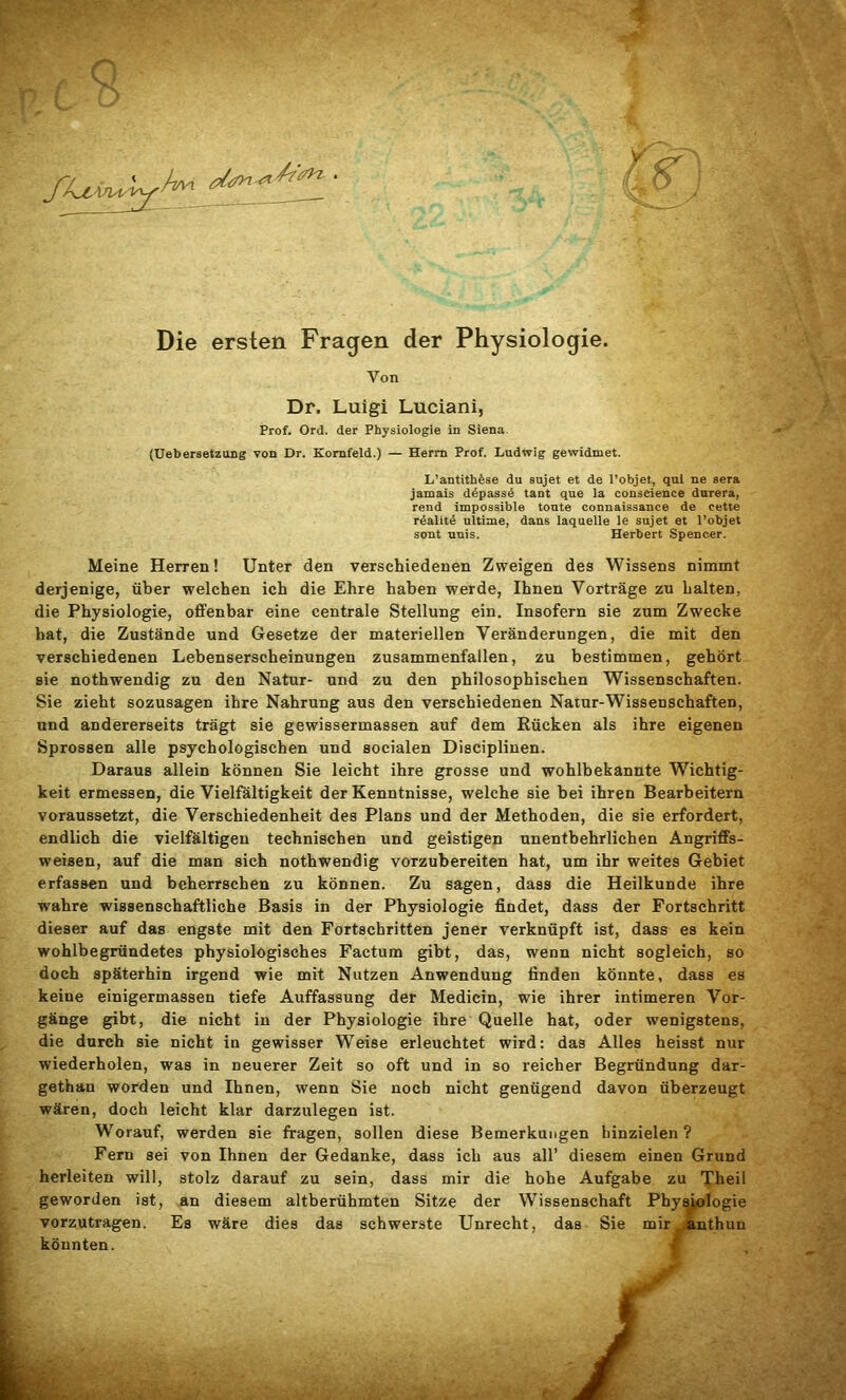 .yWz • Die ersten Fragen der Physiologie. Von Dr. Luigi Luciani, Prof. Ord. der Physiologie in Siena (Uebersetzung von Dr. Kornfeld.) — Herrn Prof. Ludwig gewidmet. L’antithfese du sujet et de l’objet, qul ne sera jamais d^passS tant que la conscience durera, rend impossible tonte connaissance de cette realit4 ultime, dans laquelle le sujet et l’objet sont uuis. Herbert Spencer. Meine Herren! Unter den verschiedenen Zweigen des Wissens nimmt derjenige, über welchen ich die Ehre haben werde, Ihnen Vorträge zu halten, die Physiologie, offenbar eine centrale Stellung ein. Insofern sie zum Zwecke hat, die Zustände und Gesetze der materiellen Veränderungen, die mit den verschiedenen Lebenserscheinungen zusammenfallen, zu bestimmen, gehört sie nothwendig zu den Natur- und zu den philosophischen Wissenschaften. Sie zieht sozusagen ihre Nahrung aus den verschiedenen Natur-Wissenschaften, und andererseits trägt sie gewissermassen auf dem Rücken als ihre eigenen Sprossen alle psychologischen und socialen Disciplinen. Daraus allein können Sie leicht ihre grosse und wohlbekannte Wichtig- keit ermessen, die Vielfältigkeit der Kenntnisse, welche sie bei ihren Bearbeitern voraussetzt, die Verschiedenheit des Plans und der Methoden, die sie erfordert, endlich die vielfältigen technischen und geistigen unentbehrlichen Angriffs- weisen, auf die man sich nothwendig vorzubereiten hat, um ihr weites Gebiet erfassen und beherrschen zu können. Zu sagen, dass die Heilkunde ihre wahre wissenschaftliche Basis in der Physiologie findet, dass der Fortschritt dieser auf das engste mit den Fortschritten jener verknüpft ist, dass es kein wohlbegründetes physiologisches Factum gibt, das, wenn nicht sogleich, so doch späterhin irgend wie mit Nutzen Anwendung finden könnte, dass es keine einigermassen tiefe Auffassung der Medicin, wie ihrer intimeren Vor- gänge gibt, die nicht in der Physiologie ihre Quelle hat, oder wenigstens, die durch sie nicht in gewisser Weise erleuchtet wird: das Alles heisst nur wiederholen, was in neuerer Zeit so oft und in so reicher Begründung dar- gethan worden und Ihnen, wenn Sie noch nicht genügend davon überzeugt wären, doch leicht klar darzulegen ist. Worauf, werden sie fragen, sollen diese Bemerkungen hinzielen? Fern sei von Ihnen der Gedanke, dass ich aus all’ diesem einen Grund herleiten will, stolz darauf zu sein, dass mir die hohe Aufgabe zu Theil geworden ist, an diesem altberühmten Sitze der Wissenschaft vorzutragen. Es wäre dies das schwerste Unrecht, das Sie mir anthun könnten.