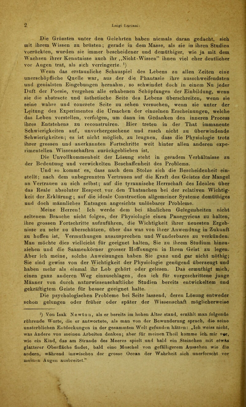 Die Grössten unter den Gelehrten haben niemals daran gedacht, sich mit ihrem Wissen zu brüsten; gerade in dem Masse, als sie in ihren Studien vorrückten, wurden sie immer bescheidener und demüthiger, wie ja mit dem Wachsen ihrer Kenntnisse auch ihr ,,Nicht-Wissen” ihnen viel eher deutlicher vor Augen trat, als sich verringerte. ') Wenn das erstaunliche Schauspiel des Lebens zu allen Zeiten eine unerschöpfliche Quelle war, aus der die Phantasie ihre ausschweifendsten und genialsten Eingebungen hernahm, so schwindet doch in einem Nu jeder Duft der Poesie, vergehen alle erhabenen Schöpfungen der Einbildung, wenn sie die abstracte und ästhetische Seite des Lebens überschreiten, wenn sie seine wahre und concrete Seite zu sehen versuchen, wenn sie unter der Leitung des Experimentes die Ursachen der einzelnen Erscheinungen, welche das Leben vorstellen, verfolgen, um dann im Gedanken den inneren Process ihres Entstehens zu reconstruiren. Hier treten in der That immanente Schwierigkeiten auf, unvorhergesehene und rasch nicht zu überwindende Schwierigkeiten; es ist nicht möglich, zu leugnen, dass die Physiologie trotz ihrer grossen und anerkannten Fortschritte weit hinter allen anderen expe- rimentellen Wissenschaften zurückgeblieben ist. Die Unvollkommenheit der Lösung steht in geradem Verhältnisse zu der Bedeutung und verwickelten Beschaffenheit des Problems. Und so kommt es, dass nach dem Stolze sich die Bescheidenheit ein- stellt; nach dem unbegrenzten Vertrauen auf die Kraft des Geistes der Mangel an Vertrauen zu sich selbst; auf die tyrannische Herrschaft des Idealen über das Reale absoluter Respect vor den Thatsachen bei der relativen Wichtig- keit der Erklärung; auf die ideale Construction allgemeiner Systeme demüthiges und doch männliches Entsagen angesichts unlösbarer Probleme. Meine Herren! Ich werde dem bei ähnlichen Gelegenheiten nicht seltenem Brauche nicht folgen, der Physiologie einen Panegyricus zu halten, ihre grossen Fortschritte aufzuführen, die Wichtigkeit ihrer neuesten Ergeb- nisse zu sehr zu überschätzen, über das was von ihrer Anwendung in Zukunft zu hoffen ist, Vermuthungen auszusprechen und Wunderbares zu verkünden. Man möchte dies vielleicht für geeignet halten, Sie zu ihrem Studium hinzu- ziehen und die Saameukörner grosser Hoffnungen in Ihren Geist zu legen. Aber ich meine, solche Anweisungen haben Sie ganz und gar nicht nöthig; Sie sind gewiss von der Wichtigkeit der Physiologie genügend überzeugt und haben mehr als einmal ihr Lob gehört oder gelesen. Das ermuthigt mich, einen ganz anderen Weg einzuschlagen, den ich für vorgeschrittene junge Männer von durch naturwissenschaftliche Studien bereits entwickeltem und gekräftigtem Geiste für besser geeignet halte. Die psychologischen Probleme bei Seite lassend, deren Lösung entweder schon gelungen oder früher oder später der Wissenschaft möglicherweise >) Von Isak Newton, als er bereits im hohen Alter stand, erzählt man folgende rührende Worte, die er antwortete, als man von der Bewunderung sprach, die- seine unsterblichen Entdeckungen in der gesammten Welt gefunden hätten: „Ich weiss nicht, was Andere von meinen Arbeiten denken; aber für meinen Theil komme ich-mir v-or, wie ein Kind, das am Strande des Meeres spielt und bald ein Sternchen mit etwas glatterer Oberfläche findet, bald eine Muschel von gefälligerem Aussehen wie die andern, während inzwischen der grosse Ocean der Wahrheit sich unerforscht vor meinen Alleren ausbreitet.