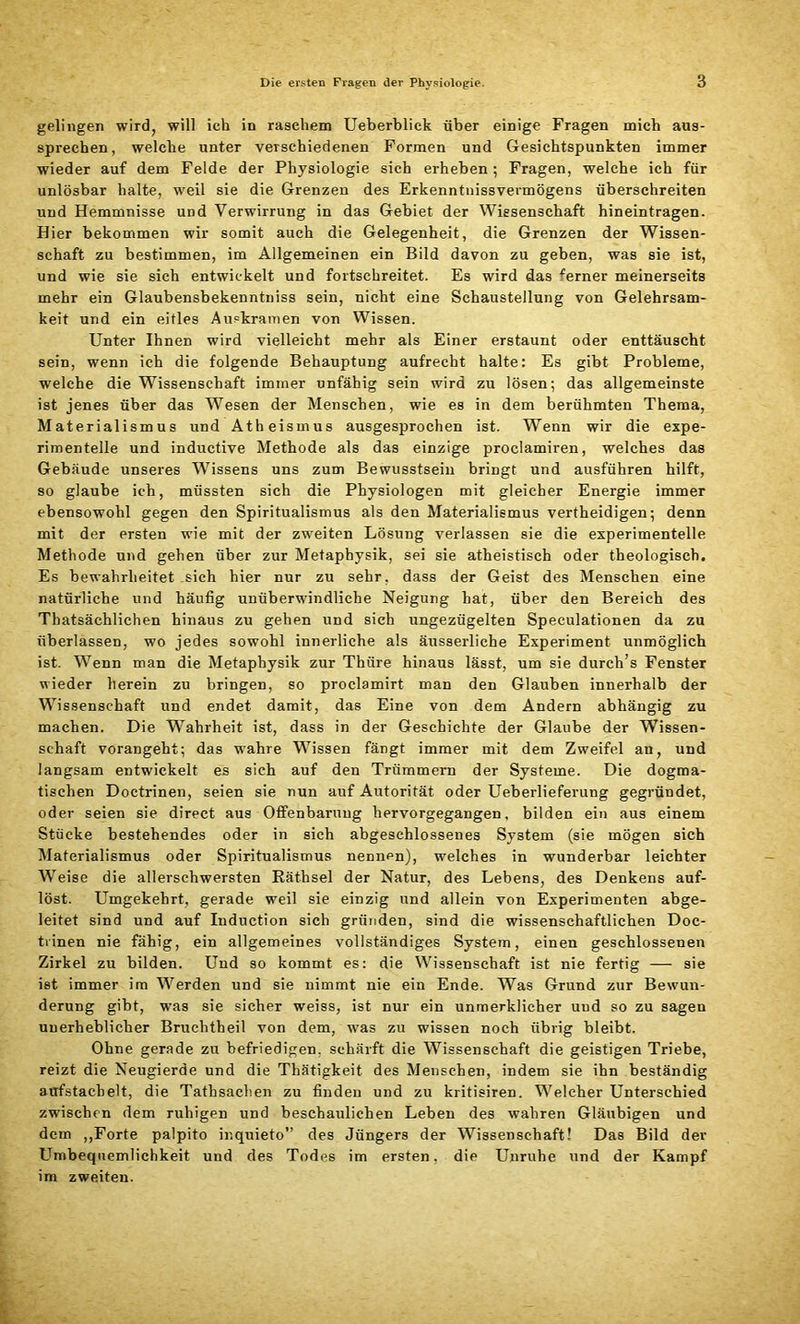 gelingen wird, will ich in raschem Ueberblick über einige Fragen mich aus- sprechen, welche unter verschiedenen Formen und Gesichtspunkten immer wieder auf dem Felde der Physiologie sich erheben ; Fragen, welche ich für unlösbar halte, weil sie die Grenzen des Erkenntnissvermögens überschreiten und Hemmnisse und Verwirrung in das Gebiet der Wissenschaft hineintragen. Hier bekommen wir somit auch die Gelegenheit, die Grenzen der Wissen- schaft zu bestimmen, im Allgemeinen ein Bild davon zu geben, was sie ist, und wie sie sich entwickelt und fortschreitet. Es wird das ferner meinerseits mehr ein Glaubensbekenntniss sein, nicht eine Schaustellung von Gelehrsam- keit und ein eitles Auekramen von Wissen. Unter Ihnen wird vielleicht mehr als Einer erstaunt oder enttäuscht sein, wenn ich die folgende Behauptung aufrecht halte: Es gibt Probleme, welche die Wissenschaft immer unfähig sein wird zu lösen; das allgemeinste ist jenes über das Wesen der Menschen, wie es in dem berühmten Thema, Materialismus und Atheismus ausgesprochen ist. Wenn wir die expe- rimentelle und inductive Methode als das einzige proclamiren, welches das Gebäude unseres Wissens uns zum Bewusstsein bringt und ausführen hilft, so glaube ich, müssten sich die Physiologen mit gleicher Energie immer ebensowohl gegen den Spiritualismus als den Materialismus vertheidigen; denn mit der ersten wie mit der zweiten Lösung verlassen sie die experimentelle Methode und gehen über zur Metaphysik, sei sie atheistisch oder theologisch. Es bewahrheitet sich hier nur zu sehr, dass der Geist des Menschen eine natürliche und häufig unüberwindliche Neigung hat, über den Bereich des Thatsächlichen hinaus zu gehen und sich ungezügelten Speculationen da zu überlassen, wo jedes sowohl innerliche als äusserliche Experiment unmöglich ist. Wenn man die Metaphysik zur Thüre hinaus lässt, um sie durch’s Fenster wieder herein zu bringen, so proclamirt man den Glauben innerhalb der Wissenschaft und endet damit, das Eine von dem Andern abhängig zu machen. Die Wahrheit ist, dass in der Geschichte der Glaube der Wissen- schaft vorangeht; das wahre Wissen fängt immer mit dem Zweifel an, und langsam entwickelt es sich auf den Trümmern der Systeme. Die dogma- tischen Doctrinen, seien sie nun auf Autorität oder Ueberlieferung gegründet, oder seien sie direct aus Offenbarung hervorgegangen, bilden ein aus einem Stücke bestehendes oder in sich abgeschlossenes System (sie mögen sich Materialismus oder Spiritualismus nennen), welches in wunderbar leichter Weise die allerschwersten Räthsel der Natur, des Lebens, des Denkens auf- löst. Umgekehrt, gerade weil sie einzig und allein von Experimenten abge- leitet sind und auf Induction sich gründen, sind die wissenschaftlichen Doe- trinen nie fähig, ein allgemeines vollständiges System, einen geschlossenen Zirkel zu bilden. Und so kommt es: die Wissenschaft ist nie fertig — sie ist immer im Werden und sie nimmt nie ein Ende. Was Grund zur Bewun- derung gibt, was sie sicher weiss, ist nur ein unmerklicher und so zu sagen unerheblicher Bruchtheil von dem, was zu wissen noch übrig bleibt. Ohne gerade zu befriedigen, schärft die Wissenschaft die geistigen Triebe, reizt die Neugierde und die Thätigkeit des Menschen, indem sie ihn beständig aufstacbelt, die Tathsachen zu finden und zu kritisiren. Welcher Unterschied zwischen dem ruhigen und beschaulichen Leben des wahren Gläubigen und dem ,,Forte palpito inquieto” des Jüngers der Wissenschaft! Das Bild der Umbequemlichkeit und des Todes im ersten, die Unruhe und der Kampf im zweiten.