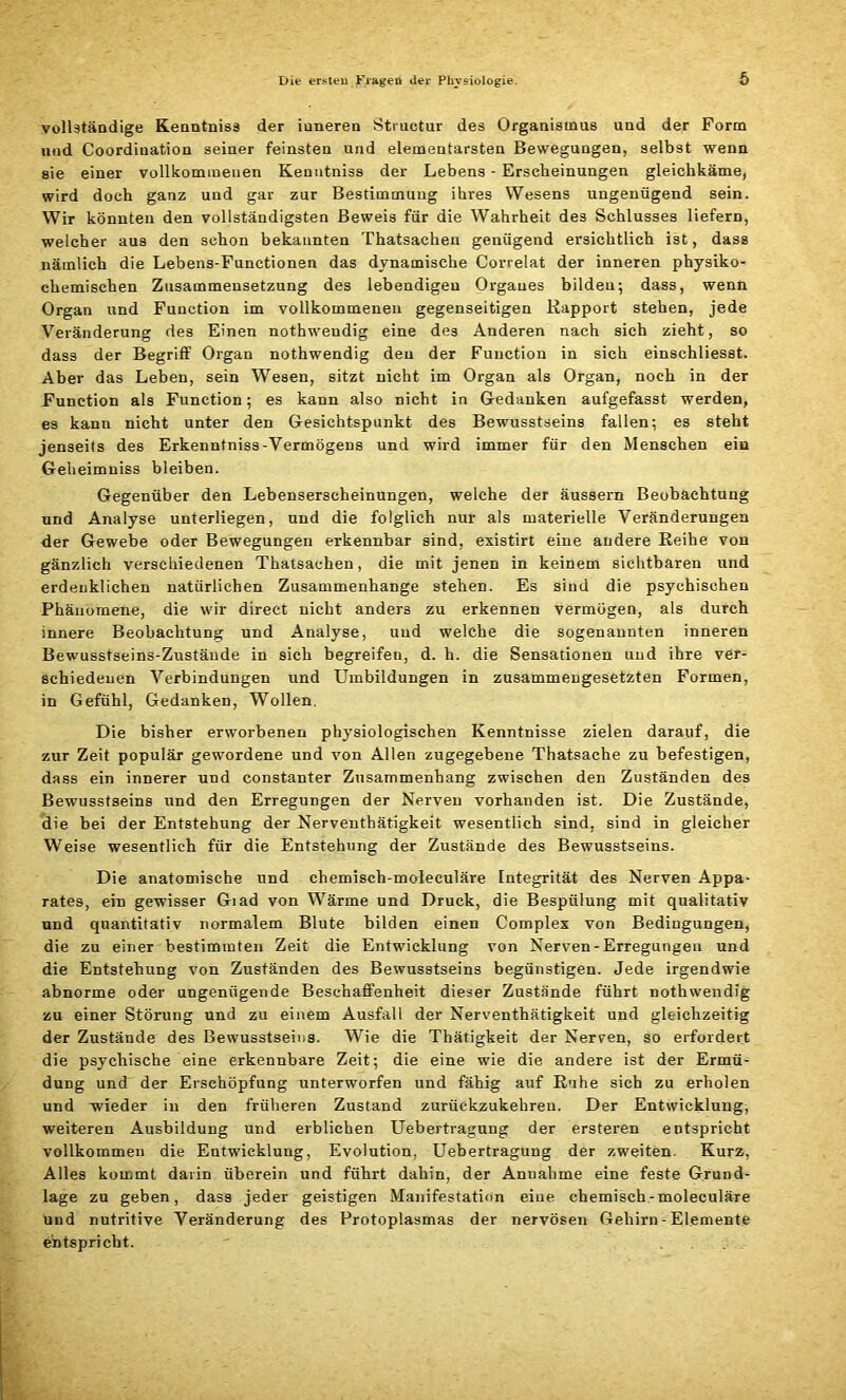 vollständige Kenntniss der iuneren Structur des Organismus und der Form und Coordination seiner feinsten und elementarsten Bewegungen, selbst wenn sie einer vollkommenen Kenutniss der Lebens - Erscheinungen gleichkäme, wird doch ganz und gar zur Bestimmung ihres Wesens ungenügend sein. Wir könnten den vollständigsten Beweis für die Wahrheit des Schlusses liefern, welcher aus den schon bekannten Thatsachen genügend ersichtlich ist, dass nämlich die Lebens-Functionen das dynamische Correlat der inneren physiko- chemischen Zusammensetzung des lebendigen Organes bilden; dass, wenn Organ und Function im vollkommenen gegenseitigen Rapport stehen, jede Veränderung des Einen nothwendig eine des Anderen nach sich zieht, so dass der Begriff Organ nothwendig den der Function in sich einschliesst. Aber das Leben, sein Wesen, sitzt nicht im Organ als Organ, noch in der Function als Function; es kann also nicht in Gedanken aufgefasst werden, es kann nicht unter den Gesichtspunkt des Bewusstseins fallen; es steht jenseits des Erkenntniss-Vermögens und wird immer für den Menschen ein Geheimniss bleiben. Gegenüber den Lebenserscheinungen, welche der äussern Beobachtung und Analyse unterliegen, und die folglich nur als materielle Veränderungen der Gewebe oder Bewegungen erkennbar sind, existirt eine andere Reihe von gänzlich verschiedenen Thatsachen, die mit jenen in keinem sichtbaren und erdenklichen natürlichen Zusammenhänge stehen. Es sind die psychischen Phänomene, die wir direct nicht anders zu erkennen vermögen, als durch innere Beobachtung und Analyse, und welche die sogenannten inneren Bewusstseins-Zustände in sich begreifen, d. h. die Sensationen und ihre ver- schiedenen Verbindungen und Umbildungen in zusammengesetzten Formen, in Gefühl, Gedanken, Wollen. Die bisher erworbenen physiologischen Kenntnisse zielen darauf, die zur Zeit populär gewordene und von Allen zugegebene Thatsaehe zu befestigen, dass ein innerer und constanter Zusammenhang zwischen den Zuständen des Bewusstseins und den Erregungen der Nerven vorhanden ist. Die Zustände, die bei der Entstehung der Nerventhätigkeit wesentlich sind, sind in gleicher Weise wesentlich für die Entstehung der Zustände des Bewusstseins. Die anatomische und chemisch-moleculäre Integrität des Nerven Appa- rates, ein gewisser Giad von Wärme und Druck, die Besptilung mit qualitativ und quantitativ normalem Blute bilden einen Complex von Bedingungen, die zu einer bestimmten Zeit die Entwicklung von Nerven-Erregungen und die Entstehung von Zuständen des Bewusstseins begünstigen. Jede irgendwie abnorme oder ungenügende Beschaffenheit dieser Zustände führt nothwendig zu einer Störung und zu einem Ausfall der Nerventhätigkeit und gleichzeitig der Zustände des Bewusstseins. Wie die Thätigkeit der Nerven, so erfordert die psychische eine erkennbare Zeit; die eine wie die andere ist der Ermü- dung und der Erschöpfung unterworfen und fähig auf Ruhe sich zu erholen und wieder in den früheren Zustand zurückzukehren. Der Entwicklung, weiteren Ausbildung und erblichen Uebertragung der ersteren entspricht vollkommen die Entwicklung, Evolution, Uebertragung der zweiten. Kurz, Alles kommt darin überein und führt dahin, der Annahme eine feste Grund- lage zu geben, dass jeder geistigen Manifestation eine chemisch-moleculäre und nutritive Veränderung des Protoplasmas der nervösen Gehirn - Elemente entspricht.