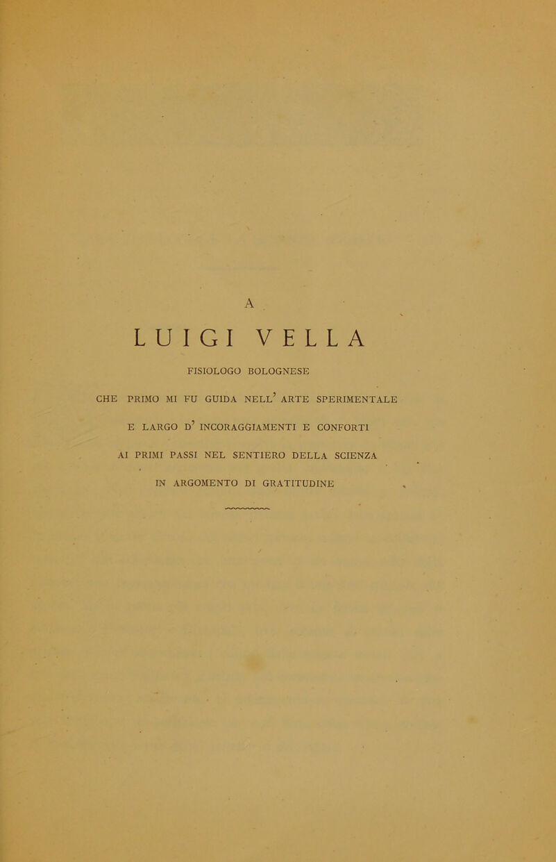 A LUIGI VELLA FISIOLOGO BOLOGNESE CHE PRIMO MI FU GUIDA NELL* ARTE SPERIMENTALE E LARGO D7 INCORAGGIAMENTI E CONFORTI AI PRIMI PASSI NEL SENTIERO DELLA SCIENZA IN ARGOMENTO DI GRATITUDINE