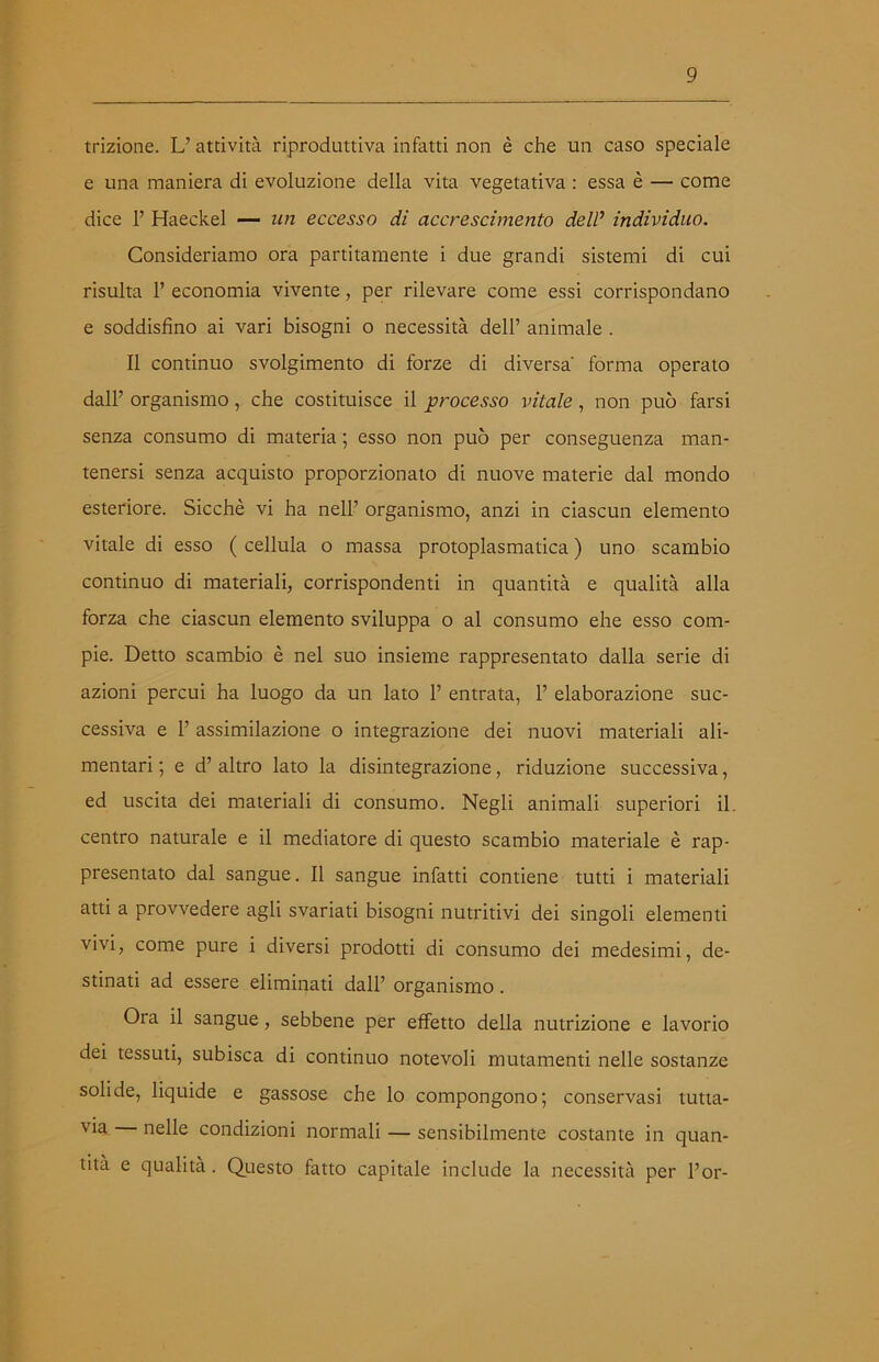 trizione. U attività riproduttiva infatti non è che un caso speciale e una maniera di evoluzione della vita vegetativa : essa è — come dice 1’ Haeckel — un eccesso di accrescimento dell’ individuo. Consideriamo ora paratamente i due grandi sistemi di cui risulta 1’ economia vivente, per rilevare come essi corrispondano e soddisfino ai vari bisogni o necessità dell’ animale . Il continuo svolgimento di forze di diversa' forma operato dall’ organismo, che costituisce il processo vitale, non può farsi senza consumo di materia ; esso non può per conseguenza man- tenersi senza acquisto proporzionato di nuove materie dal mondo esteriore. Sicché vi ha nell’ organismo, anzi in ciascun elemento vitale di esso ( cellula o massa protoplasmatica ) uno scambio continuo di materiali, corrispondenti in quantità e qualità alla forza che ciascun elemento sviluppa o al consumo ehe esso com- pie. Detto scambio è nel suo insieme rappresentato dalla serie di azioni percui ha luogo da un lato 1’ entrata, 1’ elaborazione suc- cessiva e 1’ assimilazione o integrazione dei nuovi materiali ali- mentari ; e d’ altro lato la disintegrazione, riduzione successiva, ed uscita dei materiali di consumo. Negli animali superiori il. centro naturale e il mediatore di questo scambio materiale è rap- presentato dal sangue. Il sangue infatti contiene tutti i materiali atti a provvedere agli svariati bisogni nutritivi dei singoli elementi vivi, come pure i diversi prodotti di consumo dei medesimi, de- stinati ad essere eliminati dall’ organismo. Ora il sangue, sebbene per effetto della nutrizione e lavorio dei tessuti, subisca di continuo notevoli mutamenti nelle sostanze solide, liquide e gassose che lo compongono; conservasi tutta- via nelle condizioni normali — sensibilmente costante in quan- tità e qualità. Questo fatto capitale include la necessità per l’or-