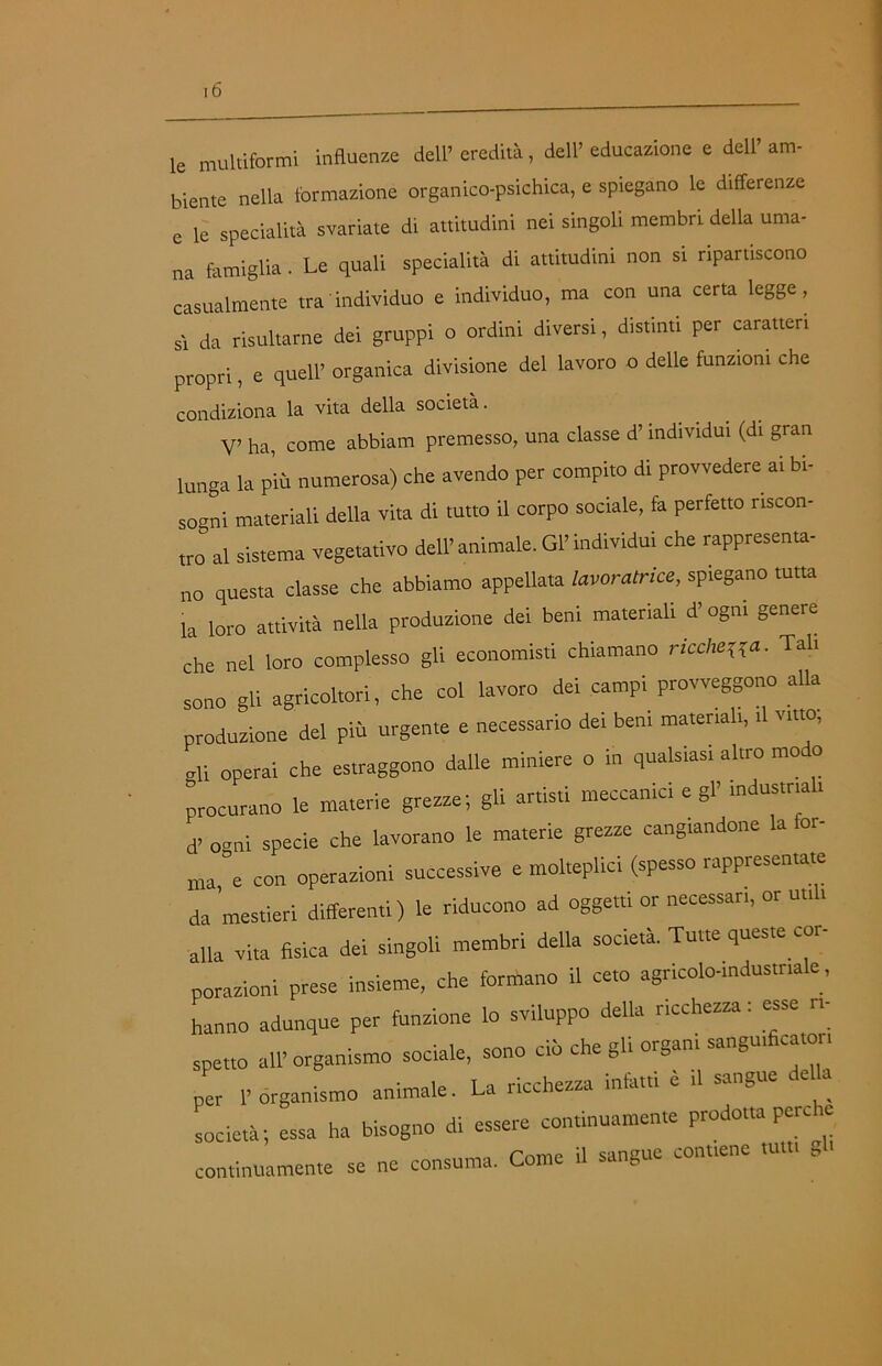 le multiformi influenze dell’eredità, dell’educazione e dell’am- biente nella formazione organico-psichica, e spiegano le differenze e le specialità svariate di attitudini nei singoli membri della uma- na famiglia. Le quali specialità di attitudini non si ripartiscono casualmente tra'individuo e individuo, ma con una certa legge, sì da risultarne dei gruppi o ordini diversi, distinti per caratteri propri, e quell’ organica divisione del lavoro o delle funzioni che condiziona la vita della società. V’ ha, come abbiam premesso, una classe d’individui (di gran lunga la più numerosa) che avendo per compito di provvedere ai bi- sogni materiali della vita di tutto il corpo sociale, fa perfetto riscon- tro” al sistema vegetativo dell’ animale. Gl’ individui che rappresenta- no questa classe che abbiamo appellata lavoratrice, spiegano tutta la loro attività nella produzione dei beni materiali d’ogni genere che nel loro complesso gli economisti chiamano rieduca. Tali sono gli agricoltori, che col lavoro dei campi provveggono alla produzione del più urgente e necessario dei beni material,, ,1 vitto, vii operai che estraggono dalle miniere o in qualsiasi altro modo procurano le materie grezze; gli artisti meccanici e gl’ industria . d. 0„ni specie che lavorano le materie grezze cangiandone la for- ma ”e con operazioni successive e molteplici (spesso rappresentate da mestieri differenti) le riducono ad oggetti or necessari, or ut,, alla Vita fisica dei singoli membri della società. Tutte queste coi- porazioni prese insieme, che formano il ceto agricolo-,ndus,naie, hanno adunque per funzione lo sviluppo della ricchezza : esse ri- spetto all’organismo sociale, sono ciò che gli organi sanguifica,or, per l’organismo animale. La ricchezza infatti e il sangue de società; essa ha bisogno di essere continuamente prodotta pere e continuamente se ne consuma. Come il sangue contiene tult, gl-