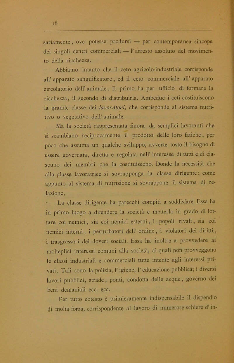 sanamente, ove potesse prodursi — per contemporanea sincope dei singoli centri commerciali — 1’ arresto assoluto del movimen- to della ricchezza. Abbiamo intanto che il ceto agricolo-industriale corrisponde all’ apparato sanguificatore, ed il ceto commerciale all’ apparato circolatorio dell’ animale. Il primo ha per ufficio di formare la ricchezza, il secondo di distribuirla. Ambedue i ceti costituiscono la grande classe dei lavoratori, che corrisponde al sistema nutri- tivo o vegetativo dell’ animale. Ma la società rappresentata finora da semplici lavoranti che si scambiano reciprocamente il prodotto delle loro fatiche, per poco che assuma un qualche sviluppo, avverte tosto il bisogno di essere governata, diretta e regolata nell’interesse di tutti e di cia- scuno dei membri che la costituiscono. Donde la necessità che alla piasse lavoratrice si sovrapponga la classe dirigente; come appunto al sistema di nutrizione si sovrappone il sistema di re- lazione. La classe dirigente ha parecchi compiti a soddisfare. Essa ha in primo luogo a difendere la società e metterla in grado di lot- tare coi nemici, sia coi nemici esterni, i popoli rivali, sia coi nemici interni, i perturbatori dell’ ordine, i violatori dei diritti, i trasgressori dei doveri sociali. Essa ha inoltre a provvedere ai molteplici interessi comuni alla società, ai quali non provveggono le classi industriali e commerciali tutte intente agli interessi pri- vati. Tali sono la polizia, l’igiene, 1’ educazione pubblica; i diversi lavori pubblici, strade, ponti, condotta delle acque, governo dei beni demaniali ecc. ecc. Per tutto cotesto è primieramente indispensabile il dispendio di molta forza, corrispondente al lavoro di numerose schiere d in-