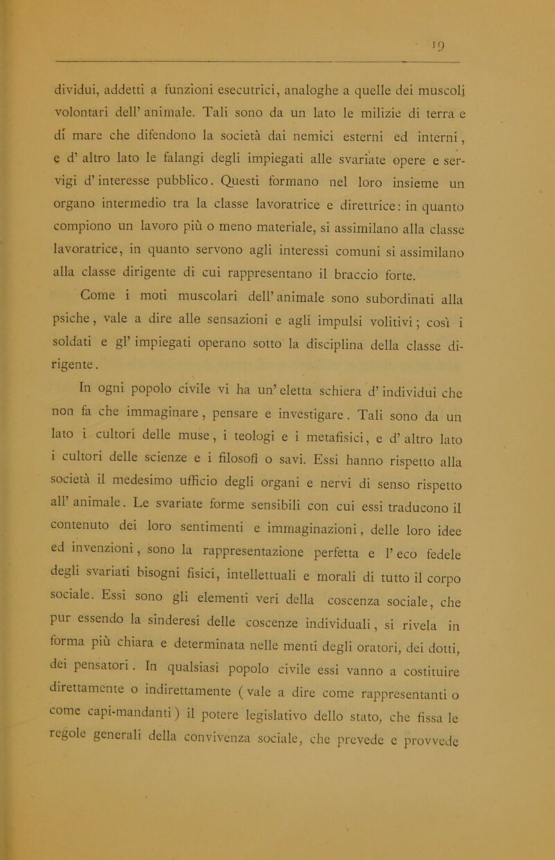 dividui, addetti a funzioni esecutrici, analoghe a quelle dei muscoli volontari dell’ animale. Tali sono da un lato le milizie di terra e di mare che difendono la società dai nemici esterni ed interni, e d’ altro lato le falangi degli impiegati alle svariate opere e ser- vigi d’interesse pubblico. Questi formano nel loro insieme un organo intermedio tra la classe lavoratrice e direttrice : in quanto compiono un lavoro più o meno materiale, si assimilano alla classe lavoratrice, in quanto servono agli interessi comuni si assimilano alla classe dirigente di cui rappresentano il braccio forte. Come i moti muscolari dell’ animale sono subordinati alla psiche, vale a dire alle sensazioni e agli impulsi volitivi; cosi i soldati e gl’ impiegati operano sotto la disciplina della classe di- rigente . In ogni popolo civile vi ha un’ eletta schiera d’individui che non fa che immaginare, pensare e investigare . Tali sono da un lato i cultori delle muse, i teologi e i metafisici, e d’ altro lato i cultori delle scienze e i filosofi o savi. Essi hanno rispetto alla società il medesimo ufficio degli organi e nervi di senso rispetto all’ animale. Le svariate forme sensibili con cui essi traducono il contenuto dei loro sentimenti e immaginazioni, delle loro idee ed invenzioni, sono la rappresentazione perfetta e P eco fedele degli svariati bisogni fisici, intellettuali e morali di tutto il corpo sociale. Essi sono gli elementi veri della coscenza sociale, che pur essendo la sinderesi delle coscenze individuali, si rivela in forma piu chiara e determinata nelle menti degli oratori, dei dotti, dei pensatori. In qualsiasi popolo civile essi vanno a costituire direttamente o indirettamente ( vale a dire come rappresentanti o come capi-mandanti ) il potere legislativo dello stato, che fissa le regole generali della convivenza sociale, che prevede c provvede