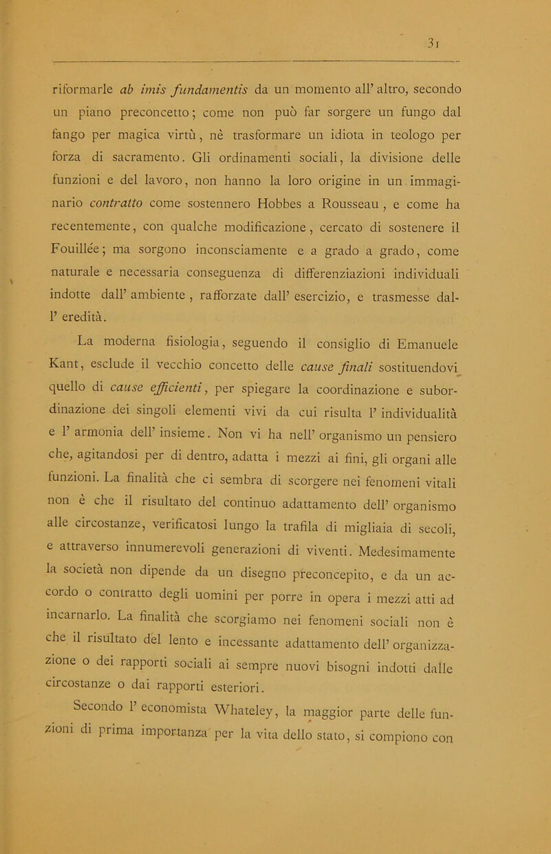 riformarle ab imis fundamentis da un momento all’ altro, secondo un piano preconcetto ; come non può far sorgere un fungo dal fango per magica virtù, nè trasformare un idiota in teologo per forza di sacramento. Gli ordinamenti sociali, la divisione delle funzioni e del lavoro, non hanno la loro origine in un immagi- nario contratto come sostennero Hobbes a Rousseau , e come ha recentemente, con qualche modificazione, cercato di sostenere il Fouillée; ma sorgono inconsciamente e a grado a grado, come naturale e necessaria conseguenza di differenziazioni individuali indotte dall’ ambiente , rafforzate dall’ esercizio, e trasmesse dal- 1’ eredità. La moderna fisiologia, seguendo il consiglio di Emanuele Kant, esclude il vecchio concetto delle cause finali sostituendovi quello di cause efficienti, per spiegare la coordinazione e subor- dinazione dei singoli elementi vivi da cui risulta P individualità e 1 armonia dell insieme. Non vi ha nell’ organismo un pensiero che, agitandosi per di dentro, adatta i mezzi ai fini, gli organi alle funzioni. La finalità che ci sembra di scorgere nei fenomeni vitali non è che il risultato del continuo adattamento dell’ organismo alle circostanze, verificatosi lungo la trafila di migliaia di secoli, e attraverso innumerevoli generazioni di viventi. Medesimamente la società non dipende da un disegno preconcepito, e da un ac- cordo o contratto degli uomini per porre in opera i mezzi atti ad incarnarlo. La finalità che scorgiamo nei fenomeni sociali non è che il risultato del lento e incessante adattamento dell’ organizza- zione o dei rapporti sociali ai sempre nuovi bisogni indotti dalle circostanze o dai rapporti esteriori. Secondo P economista Whateley, la maggior parte delle fun- zioni di prima importanza per la vita dello stato, si compiono con