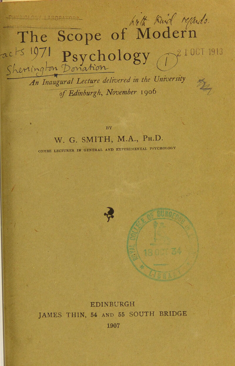- 7* 4* The Scope of Modern -txci'S '971 psychology , pf1 oc ^hiMi'l~gvt ^^aAVvv v_ • An Inaugural Lecture delivered in the University of Edinburgh, November 1906 T 1913 i' BY W. G. SMITH, M.A., Ph.D. COMBE LECTURER IK GENERAL AND EXPERIMENTAL PSYCHOLOGY / V * EDINBURGH JAMES THIN, 54 and 55 SOUTH BRIDGE 1907 v