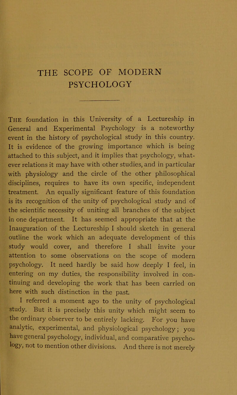 THE SCOPE OF MODERN PSYCHOLOGY The foundation in this University of a Lectureship in General and Experimental Psychology is a noteworthy event in the history of psychological study in this country. It is evidence of the growing importance which is being attached to this subject, and it implies that psychology, what- ever relations it may have with other studies, and in particular with physiology and the circle of the other philosophical disciplines, requires to have its own specific, independent treatment. An equally significant feature of this foundation is its recognition of the unity of psychological study and of the scientific necessity of uniting all branches of the subject in one department. It has seemed appropriate that at the Inauguration of the Lectureship I should sketch in general outline the work which an adequate development of this study would cover, and therefore I shall invite your attention to some observations on the scope of modern psychology. It need hardly be said how deeply I feel, in entering on my duties, the responsibility involved in con- tinuing and developing the work that has been carried on here with such distinction in the past. I referred a moment ago to the unity of psychological study. But it is precisely this unity which might seem to the ordinary observer to be entirely lacking. For you have analytic, experimental, and physiological psychology; you have general psychology, individual, and comparative psycho- Lgy, not to mention other divisions. And there is not merely