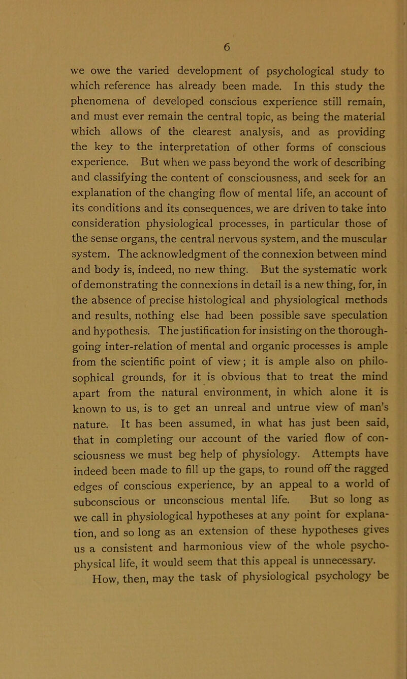 we owe the varied development of psychological study to which reference has already been made. In this study the phenomena of developed conscious experience still remain, and must ever remain the central topic, as being the material which allows of the clearest analysis, and as providing the key to the interpretation of other forms of conscious experience. But when we pass beyond the work of describing and classifying the content of consciousness, and seek for an explanation of the changing flow of mental life, an account of its conditions and its consequences, we are driven to take into consideration physiological processes, in particular those of the sense organs, the central nervous system, and the muscular system. The acknowledgment of the connexion between mind and body is, indeed, no new thing. But the systematic work of demonstrating the connexions in detail is a new thing, for, in the absence of precise histological and physiological methods and results, nothing else had been possible save speculation and hypothesis. The justification for insisting on the thorough- going inter-relation of mental and organic processes is ample from the scientific point of view; it is ample also on philo- sophical grounds, for it is obvious that to treat the mind apart from the natural environment, in which alone it is known to us, is to get an unreal and untrue view of man’s nature. It has been assumed, in what has just been said, that in completing our account of the varied flow of con- sciousness we must beg help of physiology. Attempts have indeed been made to fill up the gaps, to round off the ragged edges of conscious experience, by an appeal to a world of subconscious or unconscious mental life. But so long as we call in physiological hypotheses at any point for explana- tion, and so long as an extension of these hypotheses gives us a consistent and harmonious view of the whole psycho- physical life, it would seem that this appeal is unnecessary. How, then, may the task of physiological psychology be