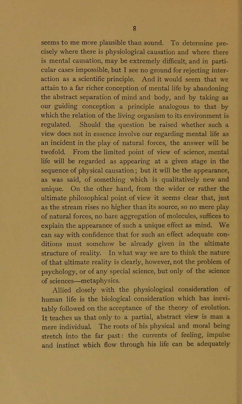 seems to me more plausible than sound. To determine pre- cisely where there is physiological causation and where there is mental causation, may be extremely difficult, and in parti- cular cases impossible, but I see no ground for rejecting inter- action as a scientific principle. And it would seem that we attain to a far richer conception of mental life by abandoning the abstract separation of mind and body, and by taking as our guiding conception a principle analogous to that by which the relation of the living organism to its environment is regulated. Should the question be raised whether such a view does not in essence involve our regarding mental life as an incident in the play of natural forces, the answer will be twofold. From the limited point of view of science, mental life will be regarded as appearing at a given stage in the sequence of physical causation ; but it will be the appearance, as was said, of something which is qualitatively new and unique. On the other hand, from the wider or rather the ultimate philosophical point of view it seems clear that, just as the stream rises no higher than its source, so no mere play of natural forces, no bare aggregation of molecules, suffices to explain the appearance of such a unique effect as mind. We can say with confidence that for such an effect adequate con- ditions must somehow be already given in the ultimate structure of reality. In what way we are to think the nature of that ultimate reality is clearly, however, not the problem of psychology, or of any special science, but only of the science of sciences—metaphysics. Allied closely with the physiological consideration of human life is the biological consideration which has inevi- tably followed on the acceptance of the theory of evolution. It teaches us that only to a partial, abstract view is man a mere individual. The roots of his physical and moral being stretch into the far past: the currents of feeling, impulse and instinct which flow through his life can be adequately