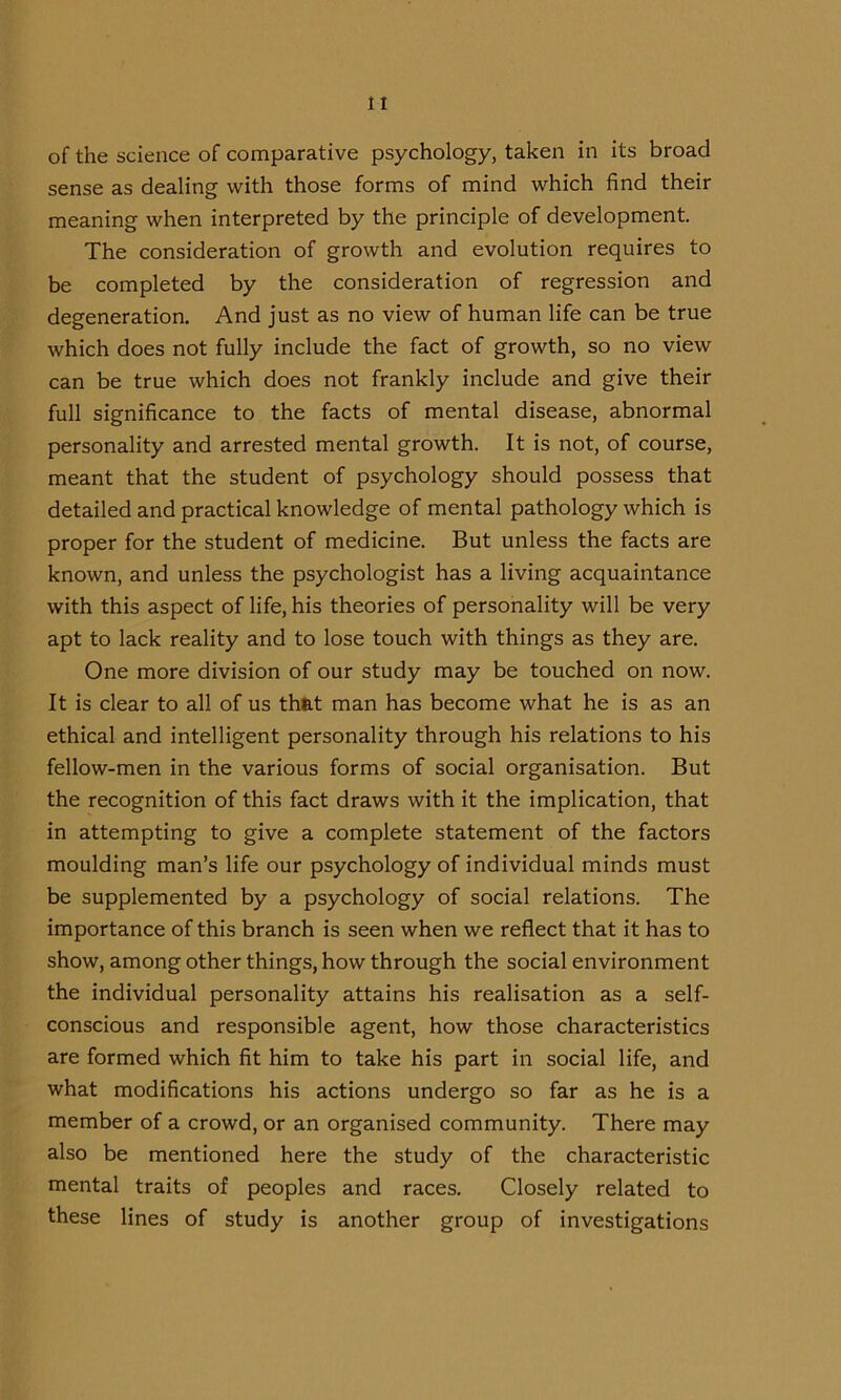 of the science of comparative psychology, taken in its broad sense as dealing with those forms of mind which find their meaning when interpreted by the principle of development. The consideration of growth and evolution requires to be completed by the consideration of regression and degeneration. And just as no view of human life can be true which does not fully include the fact of growth, so no view can be true which does not frankly include and give their full significance to the facts of mental disease, abnormal personality and arrested mental growth. It is not, of course, meant that the student of psychology should possess that detailed and practical knowledge of mental pathology which is proper for the student of medicine. But unless the facts are known, and unless the psychologist has a living acquaintance with this aspect of life, his theories of personality will be very apt to lack reality and to lose touch with things as they are. One more division of our study may be touched on now. It is clear to all of us th&t man has become what he is as an ethical and intelligent personality through his relations to his fellow-men in the various forms of social organisation. But the recognition of this fact draws with it the implication, that in attempting to give a complete statement of the factors moulding man’s life our psychology of individual minds must be supplemented by a psychology of social relations. The importance of this branch is seen when we reflect that it has to show, among other things, how through the social environment the individual personality attains his realisation as a self- conscious and responsible agent, how those characteristics are formed which fit him to take his part in social life, and what modifications his actions undergo so far as he is a member of a crowd, or an organised community. There may also be mentioned here the study of the characteristic mental traits of peoples and races. Closely related to these lines of study is another group of investigations