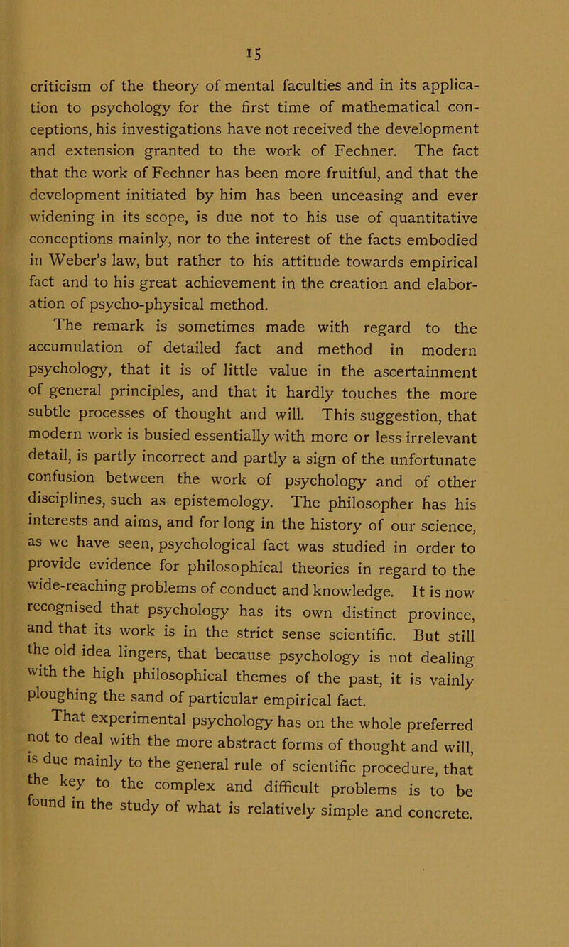 criticism of the theory of mental faculties and in its applica- tion to psychology for the first time of mathematical con- ceptions, his investigations have not received the development and extension granted to the work of Fechner. The fact that the work of Fechner has been more fruitful, and that the development initiated by him has been unceasing and ever widening in its scope, is due not to his use of quantitative conceptions mainly, nor to the interest of the facts embodied in Weber’s law, but rather to his attitude towards empirical fact and to his great achievement in the creation and elabor- ation of psycho-physical method. The remark is sometimes made with regard to the accumulation of detailed fact and method in modern psychology, that it is of little value in the ascertainment of general principles, and that it hardly touches the more subtle processes of thought and will. This suggestion, that modern work is busied essentially with more or less irrelevant detail, is partly incorrect and partly a sign of the unfortunate confusion between the work of psychology and of other disciplines, such as epistemology. The philosopher has his interests and aims, and for long in the history of our science, as we have seen, psychological fact was studied in order to provide evidence for philosophical theories in regard to the wide-reaching problems of conduct and knowledge. It is now recognised that psychology has its own distinct province, and that its work is in the strict sense scientific. But still the old idea lingers, that because psychology is not dealing with the high philosophical themes of the past, it is vainly ploughing the sand of particular empirical fact. That experimental psychology has on the whole preferred not to deal with the more abstract forms of thought and will, is due mainly to the general rule of scientific procedure, that the key to the complex and difficult problems is to be found in the study of what is relatively simple and concrete.
