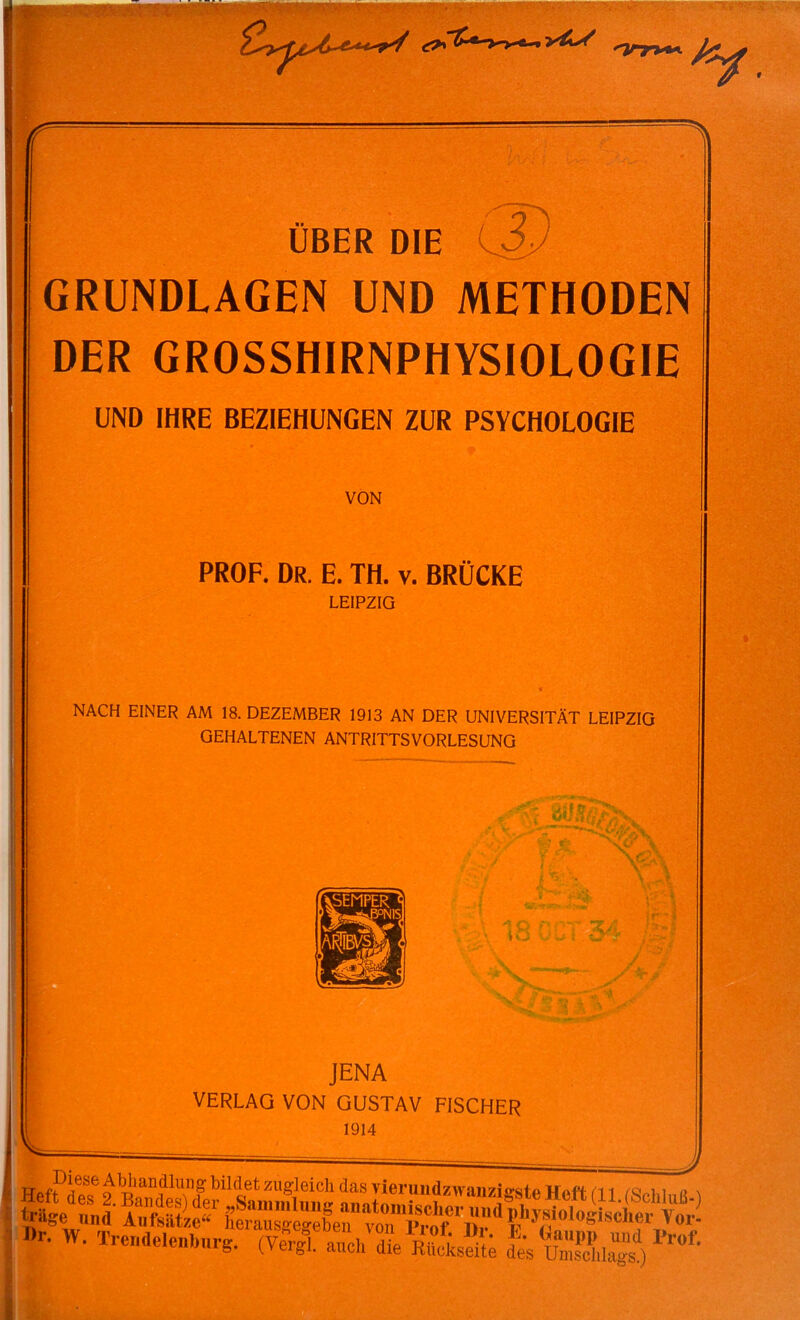 'inr**-. T- 1. ÜBER DIE 0) GRUNDLAGEN UND METHODEN DER GROSSHIRNPHYSIOLOGIE UND IHRE BEZIEHUNGEN ZUR PSYCHOLOGIE VON PROF. Dr. E. TH. V. BRÜCKE LEIPZIG NACH EINER AM 18. DEZEMBER 1913 AN DER UNIVERSITÄT LEIPZIG GEHALTENEN ANTRITTSVORLESUNG / ' w • l£0CT34^S f t T \v4. JENA VERLAG VON GUSTAV FISCHER 1914 t'Ä<» •■J