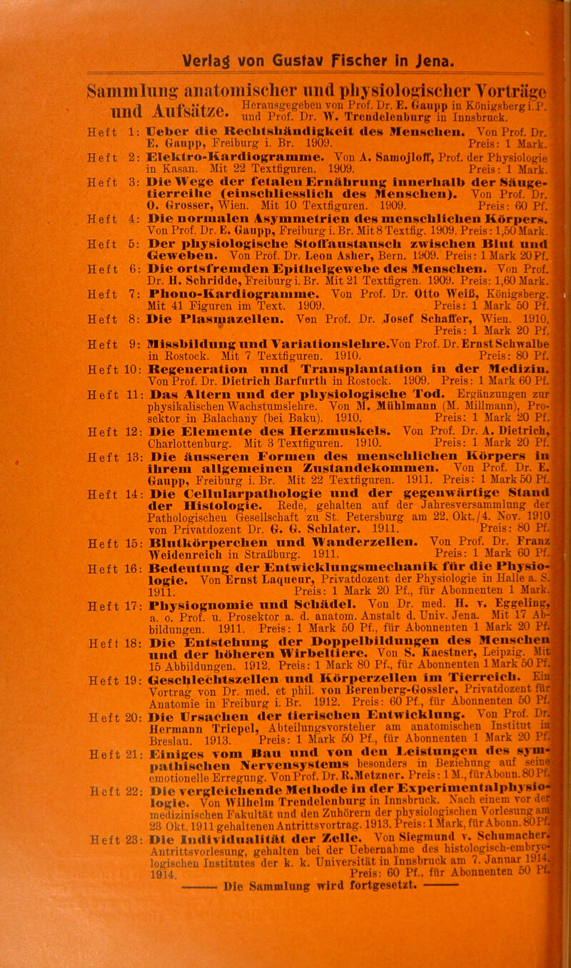 Sammlung anatomischer und physiologischer A orlräge n-n/l A n-foti+r/n Herausgegcbeu von Prof. Dr. E. Gaupp in Königsbergi.P. UllU JLlllScllAC. Prof. Dr. W, Trcudelenbiirg in Innsbruck. Heft 1: Ueber die RecbtsliÄiMliKkcit des Meusclieii. Von Prof. Dr. E. Gniipp, Freiburg i. Br. 1909. Preis: 1 Mark. Heft 2: Elelitro-Kardiogramuie. Von A. SamojlolT, Prof, der Physiologie in Kasan. Mit 22 Textfiguren. 1909. Preis: 1 Mark. Heft 3: IMeWege der letalen Ernährung innerhalb der Säuge- tierreihe (einschliesslich des Menschen). Von Prof. Dr. 0. Grosser, Wien. Mit 10 Textfiguren. 1909. Preis: 60 Pf. Heft 4: Die normalen 4symnietrien des menschlichen Körpers. Von Prof. Dr. E. Gaupp, Freiburg i. Br. Mit 8 Textfig. 1909. Preis: l,.o0 Mark._ Heft 5: Der physiologische Stoiraiistansch zwischen Blut und Geweben. Von Prof. Dr. Leon Asher, Bern. 1909. Preis: IMark 20Pf. Heft 6: Die ortsfremden Epithelgewebe des Menschen. Von Prof. Dr. H. Scliridde, Freiburg i. Br. Mit 21 Textfigren. 1909. Preis: 1,60 Mark. Heft 7: Phono-Kardiogramme. Von Prof. Dr. Otto Weiß, Königsberg. Mit 41 Figuren im Text. 1909. Preis: 1 Mark 50 Pf. Heft 8: Die Plasmazellen. Von Prof. Dr. Josef Schaffer, Wien. 1910. Preis: 1 Mark 20 Pf. Heft 9: Missbildung und Variationslehre.Von Prof. Dr. Ernst Schwalbe in Kostock. Mit 7 Textfiguren. 1910. Preis: 80 Pf. Heft 10: Regeneration und Transplantation in der Medizin. Von Prof. Dr. Dietrich Barfurth in Rostock. 1909. Preis: 1 Mark 60 Pf. j Heft 11: Das Altern und der physiologische Tod. Ergänzungen zurj physikalischen Wachstumslehre. Von M. Mühlmaun (M. Millmaun), Pro-j Sektor in Balachany (bei Baku). 1910. Preis: 1 Mark 20 Pf^ Heft 12: Die Elemente des Herzmuskels. Von Prof. Dr. A. Dietrich, Charlottenburg. Mit 3 Textfiguren. 1910. Preis: 1 Mark 20 P Heft 13: Die äusseren Formen des menschlichen Körpers in ihrem allgemeinen Zustandekommen. Von Prof. Dr. £. Gaupp, Freiburg i. Br. Mit 22 Textfiguren. 1911. Preis: IMark 50 Pf. Heft 14: Die Cellularpathologie und der gegenwärtige Stand der Histologie. Rede, gehalten auf der Jahresversammlung der Pathologischen Gesellschaft zu St. Petersburg am 22. 0kt./4. Nov. 1910 von Privatdozent Dr. G. G. Schlater. 1911. Preis: 80 P Heft 15: Blutkörperchen und Wanderzellen. Von Prof. Dr. Franz Weidenreich in Strafiburg. 1911. Preis: 1 Mark 60 Pf. Heft 16: Bedeutung der Entwicklungsmechanik für die Physio- logie. Von Ernst Laqueiir, Privatdozent der Physiologie in Halle a. S 1911. Preis: 1 Mark 20 Pf., für Abonnenten 1 Mark Heft 17: Physiognomie und Schädel. Von Dr. med. H. v. Eggeling, a. 0. Prof. u. Prosektor a. d. anatom. Anstalt d. Univ. Jena. Mit 17 Ab bildungen. 1911. Preis: 1 Mark 50 Pf., für Abonnenten 1 Mark 20 Pf. Heft 18: Die Entstehung der Doppelbildungen des Menschen und der höheren Wirbeltiere. Von S. Kacstner, Leipzig. Mi 15 Abbildungen. 1912. Preis: 1 Mark 80 Pf., für Abonnenten 1 Mark 50 Pf. Heft 19: Geschlechtszellen und Körperzellen im Tierreich. Ein Vortrag von Dr. med. et phil. von Berenberg-Gossler, Privatdozent fü Anatomie in Freiburg i. Br. 1912. Preis: 60 Pf., für Abonnenten 50 P Heft 20: Die Ursachen der tierischen Entwicklung. Von Prof. Dr Herinanu Triepel, Abteilungsvorsteher am anatomischen Institut in Breslau. 1913. Preis: 1 Mark 50 Pf., für Abonnenten 1 Mark 20 P Heft 21: Einiges vom Bau und von den l.eistnngcn des sym- pathischen Nervensystems besonders in Beziehung auf seine emotionelle Erregung. Von Prof. Dr. K.Metzner. Preis: 1M., fürAbonn.80r Heft 22; Die vergleichende Methode in der Experinientalphysio- logie. Von Wilhelm Trendeleuburg in Innsbruck. Aach einem vor d medizinischen Fakultät und den Zuhörern der physiologischen Vorlesung am 23 Okt. 1911 gehaltenen Antrittsvortrag. 1913. Preis: 1 Mark, für Abonn. 8ÜP Heft 23: Die Individualität der Zelle. Von Siegmiiml v. Schiiinacher. Antrittsvorlesung, gehalten bei der Ueberuabme des histologisch-embryo* logischen Institutes der k. k. Universität in Innsbruck am 7. Januar Inl . 1914. Preis: 60 Pf., für Abonnenten oO P Die Sammlung wird fortgesetzt.