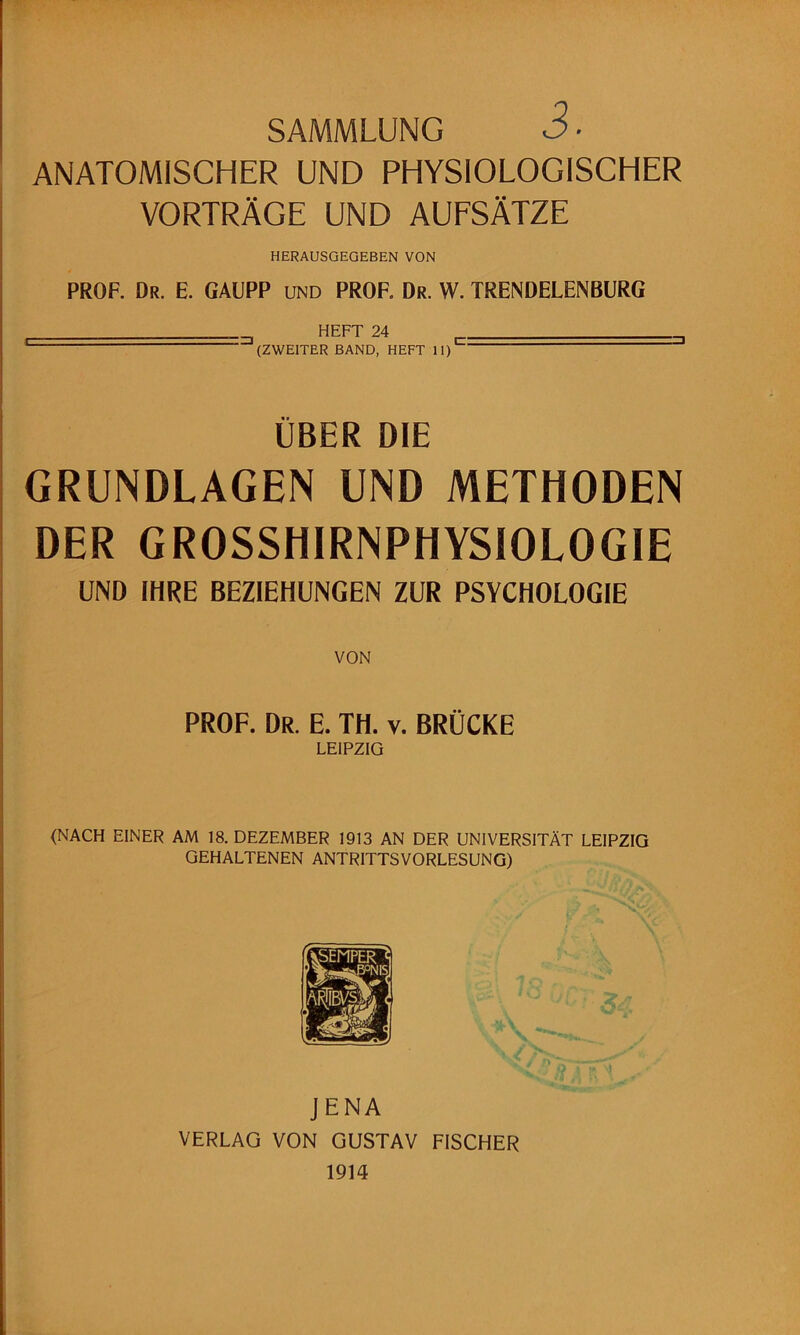 SAMMLUNG 3 ■ ANATOMISCHER UND PHYSIOLOGISCHER VORTRÄGE UND AUFSÄTZE HERAUSGEGEBEN VON PROF. Dr. E. GAüPP und PROF. Dr. W. TRENDELENBURG HEFT 24 . (ZWEITER BAND, HEFT 11)'^ ÜBER DIE GRUNDLAGEN UND METHODEN DER GROSSHIRNPHYSIOLOGIE UND IHRE BEZIEHUNGEN ZUR PSYCHOLOGIE VON PROF. Dr. E. TH. v. BRÜCKE LEIPZIG (NACH EINER AM 18. DEZEMBER 1913 AN DER UNIVERSITÄT LEIPZIG GEHALTENEN ANTRITTSVORLESUNG) JENA VERLAG VON GUSTAV FISCHER 1914