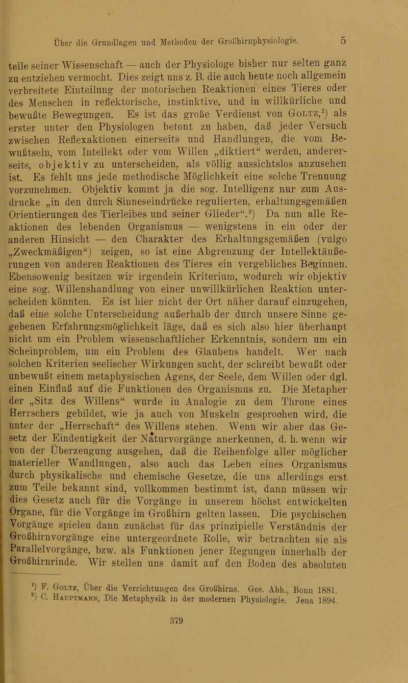 teile seiner Wissenschaft — auch der Physiologe bisher nur selten ganz zu entziehen vermocht. Dies zeigt uns z. B. die auch heute noch allgemein verbreitete Einteilung der motorischen Reaktionen eines Iheres oder des Menschen in reflektorische, instinktive, und in willkürliche und bewußte Bewegungen. Es ist das große Verdienst von Goltz, als erster unter den Physiologen betont zu haben, daß jeder Versuch zwischen Reflexaktionen einerseits und Handlungen, die vom Be- wußtsein, vom Intellekt oder vom Willen „diktiert“ werden, anderer- seits, objektiv zu unterscheiden, als völlig aussichtslos anzusehen ist. Es fehlt uns jede methodische Möglichkeit eine solche Trennung vorzunehmen. Objektiv kommt ja die sog. Intelligenz nur zum Aus- drucke „in den durch Sinneseindrücke regulierten, erhaltungsgemäßen Orientierungen des Tierleibes und seiner Glieder“.^) Da nun alle Re- aktionen des lebenden Organismus — wenigstens in ein oder der anderen Hinsicht — den Charakter des Erhaltungsgemäßen (vulgo „Zweckmäßigen“) zeigen, so ist eine Abgrenzung der Intellektäuße- rungen von anderen Reaktionen des Tieres ein vergebliches Beginnen. Ebensowenig besitzen wir irgendein Kriterium,, wodurch wir objektiv eine sog. Willenshandlung von einer unwillkürlichen Reaktion unter- scheiden könnten. Es ist hier nicht der Ort näher darauf einzugehen, daß eine solche Unterscheidung außerhalb der durch unsere Sinne ge- gebenen Erfahrungsmöglichkeit läge, daß es sich also hier überhaupt nicht um ein Problem wissenschaftlicher Erkenntnis, sondern um ein Scheinproblem, um ein Problem des Glaubens handelt. Wer nach solchen Kriterien seelischer Wirkungen sucht, der schreibt bewußt oder unbewußt einem metaphysischen Agens, der Seele, dem Willen oder dgl. einen Einfluß auf die Funktionen des Organismus zu. Die Metapher der „Sitz des Willens“ wurde in Analogie zu dem Throne eines i Herrschers gebildet, wie ja auch von Muskeln gesprochen wird, die I unter der „Herrschaft“ des Willens stehen. Wenn wir aber das Ge- : setz der Eindeutigkeit der Naturvorgänge anerkennen, d. h. wenn wir I von der Überzeugung ausgehen, daß die Reihenfolge aller möglicher : materieller Wandlungen, also auch das Leben eines Organismus \ durch physikalische und chemische Gesetze, die uns allerdings erst zum Teile bekannt sind, vollkommen bestimmt ist, dann müssen wir dies Gesetz auch für die Vorgänge in unserem höchst entwickelten Organe, für die Vorgänge im Großhirn gelten lassen. Die psychischen Vorgänge spielen dann zunächst für das prinzipielle Verständnis der Großhirnvorgänge eine untergeordnete Rolle, wir betrachten sie als Parallelvorgänge, bzw. als Funktionen jener Regungen innerhalb der Großhirnrinde. Wir stellen uns damit auf den Boden des absoluten F. Goltz, Über die Verrichtungen des Großhirns. Ges. Abh., Bonn 1881. ■) C. Haüptmann, Die Metaphysik in der modernen Physiologie. Jena 1894.