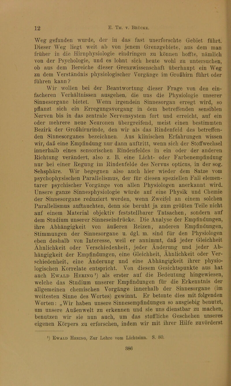 Weg gefunden wurde, der in das fast unerforschte Gebiet führt. Dieser Weg Hegt weit ab von jenem Grenzgebiete, aus dem man früher in die Hirnphysiologie eindringen zu können hoffte, nämlich von der Psychologie, und es lohnt sich heute wohl zu untersuchen, ob aus dem Bereiche dieser Grenzwissenschaft überhaupt ein Weg zu dem Verständnis physiologischer Vorgänge im Großhirn führt oder führen kann? Wir wollen bei der Beantwortung dieser Frage von den ein- facheren Verhältnissen ausgehen, die uns die Physiologie unserer Sinnesorgane bietet. Wenn irgendein Sinnesorgan erregt wird, so pflanzt sich ein Erregungsvorgang in dem betreffenden sensiblen Nerven bis in das zentrale Nervensystem fort und erreicht, auf ein oder mehrere neue Neuronen übergreifend, meist einen bestimmten Bezirk der Großhirnrinde, den wir als das Eindenfeld des betrelfen- den Sinnesorganes bezeichnen. Aus klinischen Erfahrungen wissen wir, daß eine Empfindung nur dann auftritt, wenn sich der Stoffwechsel innerhalb eines sensorischen Eindenfeldes in ein oder der anderen Eichtling verändert, also z. B. eine Licht- oder Farbenempfinduug nur bei einer Eegung im Eindenfelde des Nervus opticus, in der sog. Sehsphäre. Wir begegnen also auch hier wieder dem Satze vom psychophysischen Parallelismus, der für diesen speziellen Fall elemen- tarer psychischer Vorgänge von allen Physiologen anerkannt wird. Unsere ganze Sinnesphysiologie würde auf eine Physik und Chemie der Sinnesorgane reduziert werden, wenn Zweifel au einem solchen Parallelismus auftauchten, denn sie beruht ja zum größten Teile nicht auf einem Material objektiv feststellbarer Tatsachen, sondern auf dem Studium unserer Sinneseindrücke. Die Analyse der Empfindungen, ihre Abhängigkeit von äußeren Eeizen, anderen Empfindungen, Stimmungen der Sinnesorgane u. dgl. m. sind für den Physiologen eben deshalb von Interesse, weil er annimmt, daß jeder Gleichheit Ähnlichkeit oder Verschiedenheit, jeder Änderung und jeder .\b- häugigkeit der Empfindungen, eine Gleichheit, Ähnlichkeit oder Ver- schiedenheit, eine Änderung und eine Abhängigkeit ihrer phj^sio- logischen Korrelate entspricht. Von diesem Gesichtspunkte aus hat auch Ewald Heeing ’) als erster auf die Bedeutung hingewieseu, welche das Studium unserer Empfindungen für die Erkenntnis der allgemeinen chemischen Vorgänge innerhalb der Sinnesorgane (im weitesten Sinne des Wortes) gewinnt. Er betonte dies mit folgenden Worten: „Wir haben unsere Sinuesempfinduugen so ausgiebig benutzt, um unsere Außenwelt zu erkennen und sie uns dienstbar zu machen, benutzen wir sie nun auch, um das stoffliche Geschehen unseres eigenen Körpers zu erforschen, indem wir mit ihrer Hilfe zuvördei'St Ewald Hehing, Zur Lehre vom Lichtsinn. S. 80. .•186