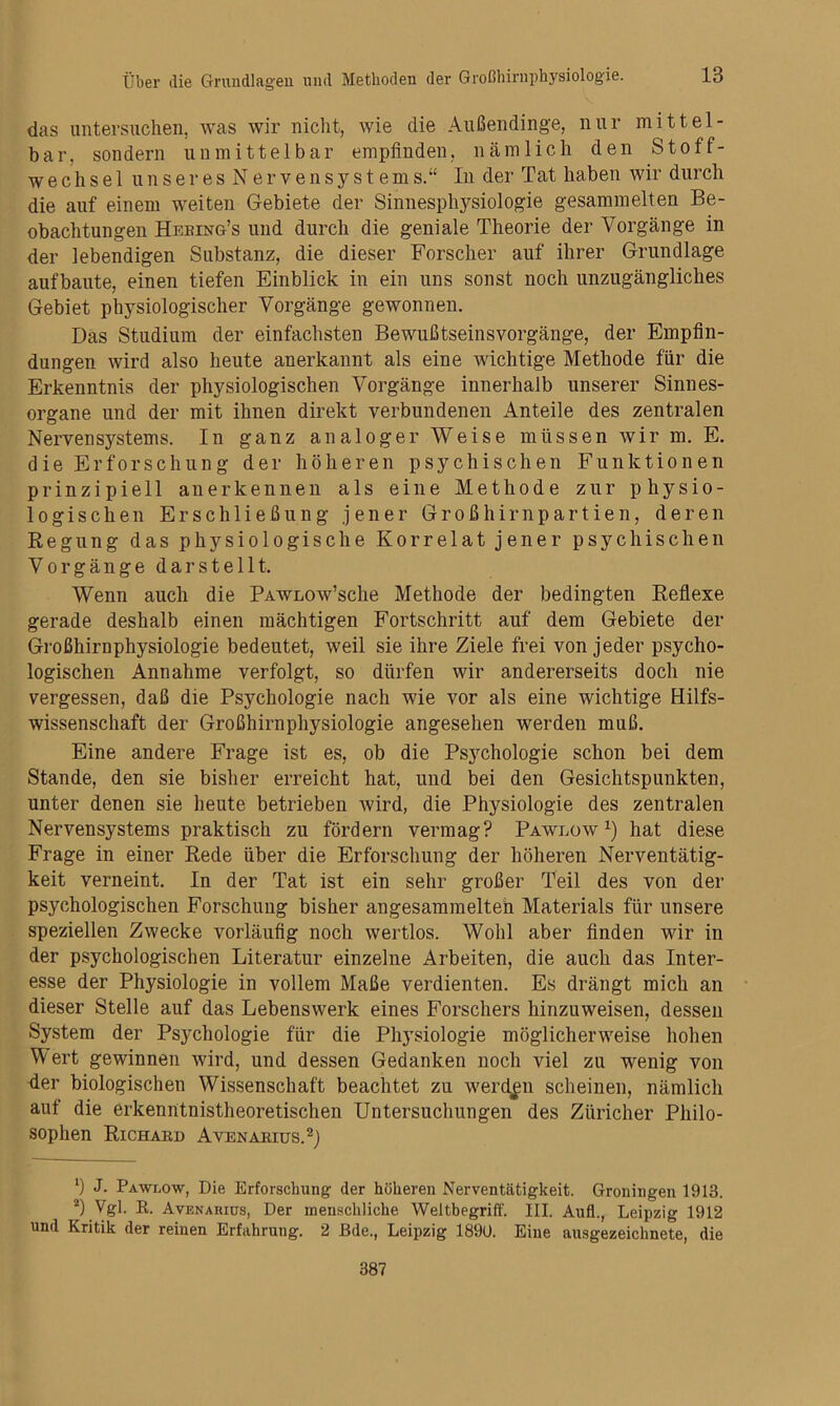 das untersuchen, was wir nicht, wie die Außendinge, nur mittel- bar, sondern unmittelbar empfinden, nämlich den Stoff- wechsel unseres Nervensystems.“ In der Tat haben wir durch die auf einem weiten Gebiete der Sinnesphysiologie gesammelten Be- obachtungen Hebing’s und durch die geniale Theorie der Vorgänge in der lebendigen Substanz, die dieser Forscher auf ihrer Grundlage aufbaute, einen tiefen Einblick in ein uns sonst noch unzugängliches Gebiet physiologischer Vorgänge gewonnen. Das Studium der einfachsten Bewußtseinsvorgänge, der Empfin- dungen wird also heute anerkannt als eine wichtige Methode für die Erkenntnis der physiologischen Vorgänge innerhalb unserer Sinnes- organe und der mit ihnen direkt verbundenen Anteile des zentralen Nervensystems. In ganz analoger Weise müssen wir m. E. die Erforschung der höheren psychischen Funktionen prinzipiell anerkennen als eine Methode zur physio- logischen Erschließung jener Großhirnpartien, deren Regung das physiologische Korrelat jener psychischen Vorgängedar stellt. Wenn auch die PAWLOw’sche Methode der bedingten Reflexe gerade deshalb einen mächtigen Fortschritt auf dem Gebiete der Großhirnphysiologie bedeutet, weil sie ihre Ziele frei von jeder psycho- logischen Annahme verfolgt, so dürfen wir andererseits doch nie vergessen, daß die Psychologie nach wie vor als eine wichtige Hilfs- wissenschaft der Großhirnphysiologie angesehen werden muß. Eine andere Frage ist es, ob die Psychologie schon bei dem Stande, den sie bisher erreicht hat, und bei den Gesichtspunkten, unter denen sie heute betrieben Avird, die Physiologie des zentralen Nervensystems praktisch zu fördern vermag? Pawlüw hat diese Frage in einer Rede über die Erforschung der höheren Nerventätig- keit verneint. In der Tat ist ein sehr großer Teil des von der psychologischen Forschung bisher angesammelteh Materials für unsere speziellen Zwecke vorläufig noch wertlos. Wohl aber finden wir in der psychologischen Literatur einzelne Arbeiten, die auch das Inter- esse der Physiologie in vollem Maße verdienten. Es drängt mich an dieser Stelle auf das Lebenswerk eines Forschers hinzuweisen, dessen System der Psychologie für die Physiologie möglicherweise hohen Wert gewinnen wird, und dessen Gedanken noch viel zu wenig von der biologischen Wissenschaft beachtet zu werden scheinen, nämlich auf die erkenntnistheoretischen Untersuchungen des Züricher Philo- sophen Richard Avenarius.^) J. Pawlow, Die Erforschung der höheren Nerventätigkeit. Groningen 1913. *) Vgl. K. Avenarius, Der menschliche Weitbegriff. III. Aufl., Leipzig 1912 und Kritik der reinen Erfahrung. 2 ßde., Leipzig 1890. Eine ausgezeichnete, die