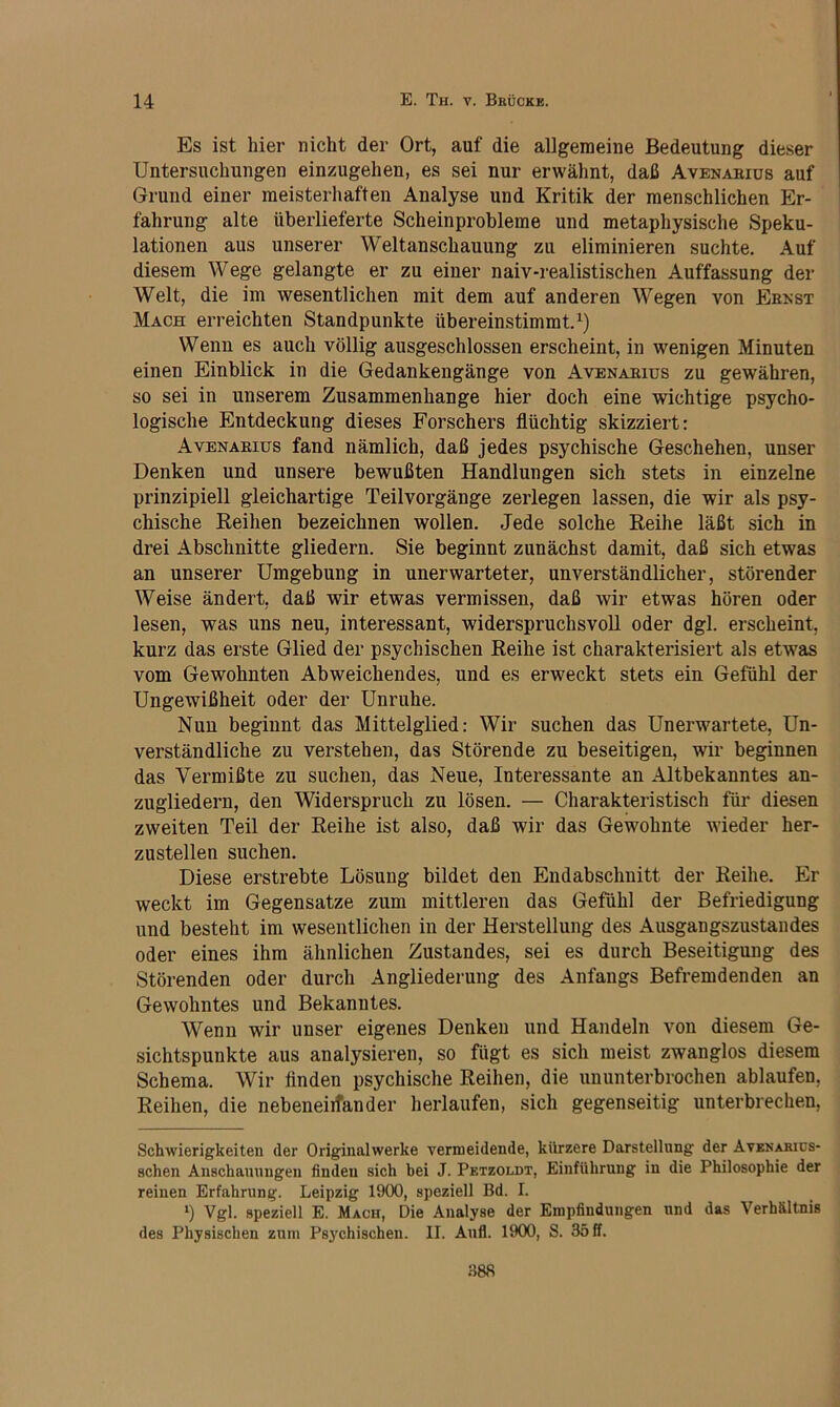 Es ist hier nicht der Ort, auf die allgemeine Bedeutung dieser Untersuchungen einzugehen, es sei nur erwähnt, daß Avenabius auf Grund einer meisterhaften Analyse und Kritik der menschlichen Er- fahrung alte überlieferte Scheinprobleme und metaphysische Speku- lationen aus unserer Weltanschauung zu eliminieren suchte. Auf diesem Wege gelangte er zu einer naiv-realistischen Auffassung der Welt, die im wesentlichen mit dem auf anderen Wegen von Eeest Mach erreichten Standpunkte übereinstimmt. Wenn es auch völlig ausgeschlossen erscheint, in wenigen Minuten einen Einblick in die Gedankengänge von Avenaeius zu gewähren, so sei in unserem Zusammenhänge hier doch eine wichtige psycho- logische Entdeckung dieses Forschers flüchtig skizziert: Avenaeius fand nämlich, daß jedes psychische Geschehen, unser Denken und unsere bewußten Handlungen sich stets in einzelne prinzipiell gleichartige Teilvorgänge zerlegen lassen, die wir als psy- chische Reihen bezeichnen wollen. Jede solche Reihe läßt sich in drei Abschnitte gliedern. Sie beginnt zunächst damit, daß sich etwas an unserer Umgebung in unerwarteter, unverständlicher, störender Weise ändert, daß wir etwas vermissen, daß wir etwas hören oder lesen, was uns neu, interessant, widerspruchsvoll oder dgl. erscheint, kurz das erste Glied der psychischen Reihe ist charakterisiert als etwas vom Gewohnten Abweichendes, und es erweckt stets ein Gefühl der Ungewißheit oder der Unruhe. Nun beginnt das Mittelglied: Wir suchen das Unerwartete, Un- verständliche zu verstehen, das Störende zu beseitigen, wir beginnen das Vermißte zu suchen, das Neue, Interessante an Altbekanntes an- zugliedern, den Widerspruch zu lösen. — Charakteristisch für diesen zweiten Teil der Reihe ist also, daß wir das Gewohnte wieder her- zustellen suchen. Diese erstrebte Lösung bildet den Endabschnitt der Reihe. Er weckt im Gegensätze zum mittleren das Gefühl der Befriedigung und besteht im wesentlichen in der Herstellung des Ausgangszustandes oder eines ihm ähnlichen Zustandes, sei es durch Beseitigung des Störenden oder durch Angliederung des Anfangs Befremdenden an Gewohntes und Bekanntes. Wenn wir unser eigenes Denken und Handeln von diesem Ge- sichtspunkte aus analysieren, so fügt es sich meist zwanglos diesem Schema. Wir finden psychische Reihen, die ununterbrochen ablaufen, Reihen, die nebeneiifander herlaufen, sich gegenseitig unterbrechen, Schwierigkeiten der Originalwerke vermeidende, kürzere Darstellung der Avenarics- schen Anschauungen finden sich hei J. Petzoldt, Einführung in die Philosophie der reinen Erfahrung. Leipzig 1900, speziell Bd. I. ‘) Vgl. speziell E. Mach, Die Analyse der Empfindungen und das Verhältnis des Physischen zum Psychischen. II. Aufl. 1900, S. 35 ff. 388