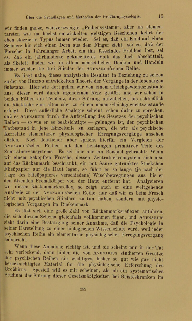 wir finden ganze, weitverzweigte „Eeihensystenie“, aber im elemen- tarsten wie im höchst entwickelten geistigen Geschehen kehrt der eben skizzierte Typus immer wieder. Sei es, daß ein Kind auf einen Schmerz hin sich einen Dorn aus dem Finger zieht, sei es, daß der Forscher in Jahrelanger Arbeit ein ihn fesselndes Problem löst, sei es, daß ein Jahrhunderte geknechtetes Volk das Joch abschüttelt,, als Skelett finden wir in allem menschlichen Denken und Handeln immer wieder die drei Glieder der AvENAsros’schen Reihe. Es liegt nahe, dieses analytische Resultat in Beziehung zu setzen zu der von Heeing entwickelten Theorie der Vorgänge in der lebendigen Substanz. Hier wie dort gehen wir von einem Gleichgewichtszustände aus; dieser wird durch irgendeinen Reiz gestört und wir sehen in beiden Fällen die Tendenz, diese Störung aufzuheben, bis schließlich die Rückkehr zum alten oder zu einem neuen Gleichgewichtszustände erfolgt. Diese äußerliche Analogie scheint schon dafür zu sprechen, daß es AvENAEros durch die Aufstellung des Gesetzes der psychischen Reihen — so wie er es beabsichtigte — gelungen ist, den psychischen 'Tatbestand in jene Einzelteile zu zerlegen, die wir als psychische Korrelate elementarer physiologischer Erregungsvorgäuge ansehen dürfen. Noch deutlicher aber spricht hierfür ein Vergleich der AvENAEius’schen Reihen mit den Leistungen primitiver Teile des Zentralnervensystems. Es sei hier nur ein Beispiel gebracht: Wenn wir einem geköpften Frosche, dessen Zentralnervensystem sich also auf das Rückenmark beschränkt, ein mit Säure getränktes Stückchen Fließpapier auf die Haut legen, so führt er so lange (je nach der Lage des Fließpapieres verschiedene) Wischbewegungen aus, bis er den ätzenden Fremdkörper von der Haut entfernt hat. Analysieren wir diesen Rückenmarksreflex, so zeigt auch er eine weitgehende Analogie zu der AvENARius’schen Reihe, nur daß wir es beim Frosch nicht mit psychischen Gliedern zu tun haben, sondern mit physio- logischen Vorgängen im Rückenmark. Es läßt sich eine große Zahl von Rückenmarksreflexen anführen, die sich diesem Schema gleichfalls vollkommen fügen, und Avenaeius sieht darin eine Bestätigung seiner Annahme, daß die Psychologie in seiner Darstellung zu einer biologischen Wissenschaft wird, weil jeder psychischen Reihe ein elementarer physiologischer Erregungsvorgang entspricht. Wenn diese Annahme richtig i.st, und sie scheint mir in der Tat sehr verlockend, dann bilden die von Avenaeius studierten Gesetze der psychischen Reihen ein wichtiges, bisher so gut wie gar nicht berücksichtigtes Material für die physiologische Erforschung des Großhirns. Speziell will es mir scheinen, als ob ein systematisches Studium der Störung dieser Gesetzmäßigkeiten bei Geisteskranken im