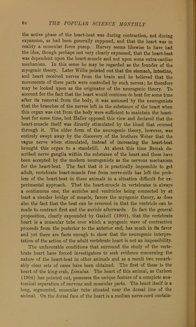 the active phase of the heart-beat was during contraction, not during expansion, as had been generally supposed, and that the heart was in reality a muscular force pump. Harvey seems likewise to have had the idea, though perhaps not very clearly expressed, that the heart-beat was dependent upon the heart-muscle and not upon some extra-cardiac mechanism. In this sense he may be regarded as the founder of the myogenic theory. Later Willis pointed out that the stomach, intestine, and heart received nerves from the brain and he believed that the movements of these parts were controlled by such nerves; he therefore may be looked upon as the originator of the neurogenic theory. To account for the fact that the heart would continue to beat for some time after its removal from the body, it was assumed by the neurogenists that the branches of the nerves left in the substance of the heart when this organ was cut from the body were sufficient to maintain the heart- beat for some time, but Haller opposed this view and declared that the heart-muscle itself was directly stimulated by the blood that coursed through it. The older form of the neurogenic theory, however, was entirely swept away by the discovery of the brothers Weber that the vagus nerve when stimulated, instead of increasing the heart-beat brought this organ to a standstill. At about this time Eemak de- scribed nerve ganglia within the substance of the heart and these have been accepted by the modern neurogenists as the nervous mechanism for the heart-heat. The fact that it is practically impossible to get adult, vertebrate heart-muscle free from nerve-cells has left the prob- lem of the heart-beat in these animals in a situation difficult for ex- perimental approach. That the heart-muscle in vertebrates is always a continuous one, the auricles and ventricles being connected by at least a slender bridge of muscle, favors the myogenic theory, as does also the fact that the beat can be reversed in that the ventricle can be made to contract first and the auricle afterwards. In fact the general proposition, clearly expounded by Gaskell (1900), that the vertebrate heart is a muscular tube over which a myogenic wave of contraction proceeds from the posterior to the anterior end, has much in its favor and yet there are facts enough to show that the neurogenic interpre- tation of the action of the adult vertebrate heart is not an impossibility. The unfavorable conditions that surround the study of the verte- brate heart have forced investigators to seek evidence concerning the nature of the heart-beat in other animals and as a result two remark- ably clear sets of cases have been obtained. The first of these is the heart of the king-crab, Limulus. The heart of this animal, as Carlson (1904) has pointed out, possesses the unique feature of a complete ana- tomical separation of nervous and muscular parts. The heart itself is a long, segmented, muscular tube situated near the dorsal line of the animal. On the dorsal face of the heart is a median nerve-cord contain-