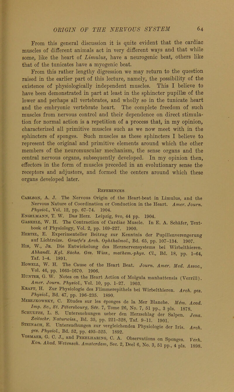 From this general discussion it is quite evident that the cardiac muscles of different animals act in very different ways and that while some, like the heart of Limulus, have a neurogenic beat, others like that of the tunicates have a myogenic beat. From this rather lengthy digression we may return to the question raised in the earlier part of this lecture, namely, the possibility of the existence of physiologically independent muscles. This I believe to have been demonstrated in part at least in the sphincter pupilke of the lower and perhaps all vertebrates, and wholly so in the tunicate heart and the embryonic vertebrate heart. The complete freedom of such muscles from nervous control and their dependence on direct stimula- tion for normal action is a repetition of a process that, in my opinion, characterized all primitive muscles such as we now meet with in the sphincters of sponges. Such muscles as these sphincters I believe to represent the original and primitive elements around which the other members of the neuromuscular mechanism, the sense organs and the central nervous organs, subsequently developed. In my opinion then, effectors in the form of muscles preceded in an evolutionary sense the receptors and adjustors, and formed the centers around which these organs developed later. References Carlson, A. J. The Nervous Origin of the Heart-beat in Limulus, and the Nervous Nature of Coordination or Conduction in the Heart. Amer. Journ. Physiol., Vol. 12, pp. 67-74. 1904. Engelmann, T. W. Das Herz. Leipzig, 8vo, 44 pp. 1904. Gaskell, W. H. The Contraction of Cardiac Muscle. In E. A. Schafer, Text- book of Physiology, Vol. 2, pp. 169-227. 1900. Hertel, E. Experimenteller Beitrag zur Kenntnis der Pupillenverengerung auf Lichtreize. Graefe’s Arch. Ophthalmol., Bd. 65, pp. 107-134. 1907. His, W., Jr. Die Entwickelung des Herznervensystems bei Wirbelthieren. Abhandl. Egl. Sachs. Ges. Wiss., mathem.-phys. Cl., Bd. 18, pp. 1-64, Taf. 1-4. 1891. Howell, W. H. The Cause of the Heart Beat. Journ. Amer. Med. Assoc., Vol. 46, pp. 1665-1670. 1906. Hunter, G. W. Notes on the Heart Action of Molgula manhattensis (Verrill). Amer. Journ. Physiol., Vol. 10, pp. 1-27. 1903. Kraft, H. Zur Physiologie des Flimmerepithels bei Wirbelthieren. Arch. ges. Physiol., Bd. 47, pp. 196-235. 1890. Merejkowsky, C. Etudes sur les Sponges de la Mer Blanche. M6m, Acad. Imp. Sc., St. PGtersbourg, SSr. 7, Tome 26, No. 7, 51 pp., 3 pis. 1878. Schultze, L. S. Untersuchungen ueber den Herzschlag der Salpen. Jena. Zeitschr. Naturwiss., Bd. 35, pp. 221-328, Taf. 9-11. 1901. Steinach, E. Untersuchungen zur vergleichenden Physiologie der Iris. Arch ges. Physiol., Bd. 52, pp. 495-525. 1892. Vosmaer, G. C. J., and Pekelharing, C. A. Observations on Sponges. Verb. Eon. Alcad. Wetensch. Amsterdam, Sec. 2, Deel 6, No. 3, 51 pp., 4^13. 1898*.