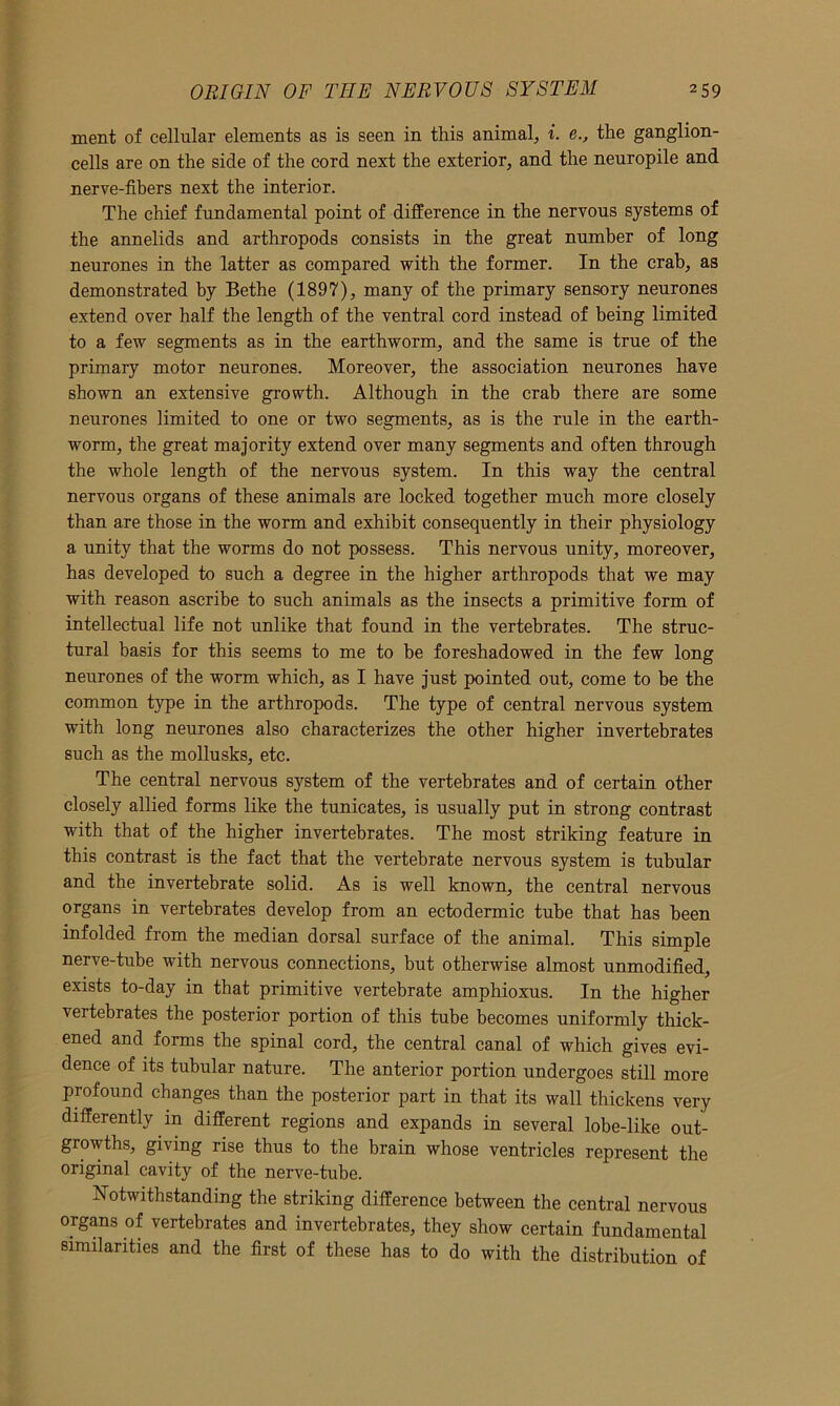 ment of cellular elements as is seen in this animal., i. e., the ganglion- cells are on the side of the cord next the exterior, and the neuropile and nerve-fibers next the interior. The chief fundamental point of difference in the nervous systems of the annelids and arthropods consists in the great number of long neurones in the latter as compared with the former. In the crab, as demonstrated by Bethe (1897), many of the primary sensory neurones extend over half the length of the ventral cord instead of being limited to a few segments as in the earthworm, and the same is true of the primary motor neurones. Moreover, the association neurones have shown an extensive growth. Although in the crab there are some neurones limited to one or two segments, as is the rule in the earth- worm, the great majority extend over many segments and often through the whole length of the nervous system. In this way the central nervous organs of these animals are locked together much more closely than are those in the worm and exhibit consequently in their physiology a unity that the worms do not possess. This nervous unity, moreover, has developed to such a degree in the higher arthropods that we may with reason ascribe to such animals as the insects a primitive form of intellectual life not unlike that found in the vertebrates. The struc- tural basis for this seems to me to be foreshadowed in the few long neurones of the worm which, as I have just pointed out, come to be the common type in the arthropods. The type of central nervous system with long neurones also characterizes the other higher invertebrates such as the mollusks, etc. The central nervous system of the vertebrates and of certain other closely allied forms like the tunicates, is usually put in strong contrast with that of the higher invertebrates. The most striking feature in this contrast is the fact that the vertebrate nervous system is tubular and the invertebrate solid. As is well known, the central nervous organs in vertebrates develop from an ectodermic tube that has been infolded from the median dorsal surface of the animal. This simple nerve-tube with nervous connections, but otherwise almost unmodified, exists to-day in that primitive vertebrate amphioxus. In the higher vertebrates the posterior portion of this tube becomes uniformly thick- ened and forms the spinal cord, the central canal of which gives evi- dence of its tubular nature. The anterior portion undergoes still more profound changes than the posterior part in that its wall thickens very differently in different regions and expands in several lobe-like out- growths, giving rise thus to the brain whose ventricles represent the original cavity of the nerve-tube. Notwithstanding the striking difference between the central nervous organs of vertebrates and invertebrates, they show certain fundamental similarities and the first of these has to do with the distribution of