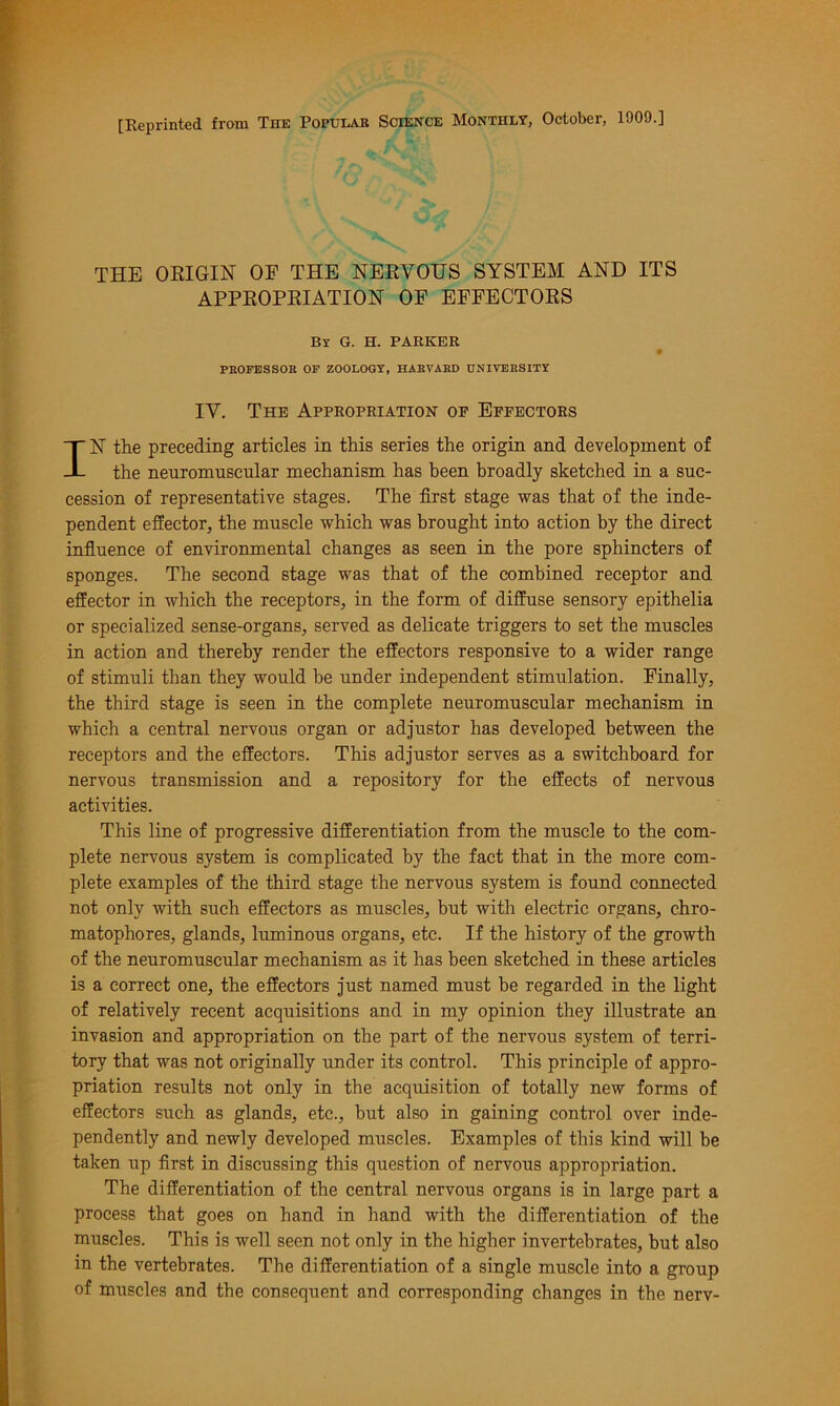 [Reprinted from The Popular Science Monthly, October, 1909.] THE ORIGIN OP THE NERVOUS SYSTEM AND ITS APPROPRIATION OF EFFECTORS By G. H. PARKER PROFESSOR OF ZOOLOGY, HARVARD UNIVERSITY IV. The Appropriation op Eppectors IN the preceding articles in this series the origin and development of the neuromuscular mechanism has been broadly sketched in a suc- cession of representative stages. The first stage was that of the inde- pendent effector, the muscle which was brought into action by the direct influence of environmental changes as seen in the pore sphincters of sponges. The second stage was that of the combined receptor and effector in which the receptors, in the form of diffuse sensory epithelia or specialized sense-organs, served as delicate triggers to set the muscles in action and thereby render the effectors responsive to a wider range of stimuli than they would be under independent stimulation. Finally, the third stage is seen in the complete neuromuscular mechanism in which a central nervous organ or adjustor has developed between the receptors and the effectors. This adjustor serves as a switchboard for nervous transmission and a repository for the effects of nervous activities. This line of progressive differentiation from the muscle to the com- plete nervous system is complicated by the fact that in the more com- plete examples of the third stage the nervous system is found connected not only with such effectors as muscles, but with electric organs, chro- matophores, glands, luminous organs, etc. If the history of the growth of the neuromuscular mechanism as it has been sketched in these articles is a correct one, the effectors just named must be regarded in the light of relatively recent acquisitions and in my opinion they illustrate an invasion and appropriation on the part of the nervous system of terri- tory that was not originally under its control. This principle of appro- priation results not only in the acquisition of totally new forms of effectors such as glands, etc., but also in gaining control over inde- pendently and newly developed muscles. Examples of this kind will be taken up first in discussing this question of nervous appropriation. The differentiation of the central nervous organs is in large part a process that goes on hand in hand with the differentiation of the muscles. This is well seen not only in the higher invertebrates, but also in the vertebrates. The differentiation of a single muscle into a group of muscles and the consequent and corresponding changes in the nerv-