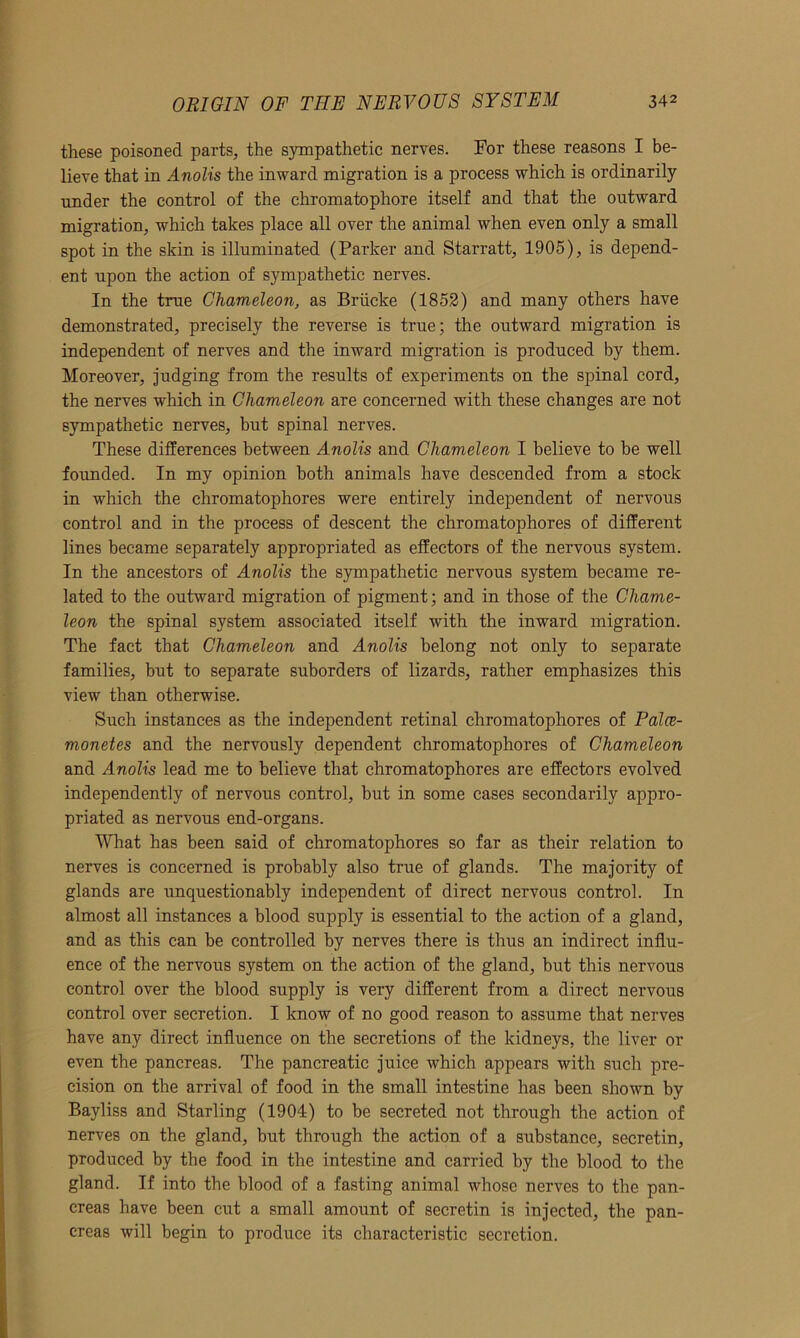 these poisoned parts, the sympathetic nerves. For these reasons I be- lieve that in Anolis the inward migration is a process which is ordinarily under the control of the chromatophore itself and that the outward migration, which takes place all over the animal when even only a small spot in the skin is illuminated (Parker and Starratt, 1905), is depend- ent upon the action of sympathetic nerves. In the true Chameleon, as Briicke (1852) and many others have demonstrated, precisely the reverse is true; the outward migration is independent of nerves and the inward migration is produced by them. Moreover, judging from the results of experiments on the spinal cord, the nerves which in Chameleon are concerned with these changes are not sympathetic nerves, but spinal nerves. These differences between Anolis and Chameleon I believe to be well founded. In my opinion both animals have descended from a stock in which the chromatophores were entirely independent of nervous control and in the process of descent the chromatophores of different lines became separately appropriated as effectors of the nervous system. In the ancestors of Anolis the sympathetic nervous system became re- lated to the outward migration of pigment; and in those of the Chame- leon the spinal system associated itself with the inward migration. The fact that Chameleon and Anolis belong not only to separate families, but to separate suborders of lizards, rather emphasizes this view than otherwise. Such instances as the independent retinal chromatophores of Palce- monetes and the nervously dependent chromatophores of Chameleon and Anolis lead me to believe that chromatophores are effectors evolved independently of nervous control, but in some cases secondarily appro- priated as nervous end-organs. What has been said of chromatophores so far as their relation to nerves is concerned is probably also true of glands. The majority of glands are unquestionably independent of direct nervous control. In almost all instances a blood supply is essential to the action of a gland, and as this can be controlled by nerves there is thus an indirect influ- ence of the nervous system on the action of the gland, but this nervous control over the blood supply is very different from a direct nervous control over secretion. I know of no good reason to assume that nerves have any direct influence on the secretions of the kidneys, the liver or even the pancreas. The pancreatic juice which appears with such pre- cision on the arrival of food in the small intestine has been shown by Bayliss and Starling (1904) to be secreted not through the action of nerves on the gland, but through the action of a substance, secretin, produced by the food in the intestine and carried by the blood to the gland. If into the blood of a fasting animal whose nerves to the pan- creas have been cut a small amount of secretin is injected, the pan- creas will begin to produce its characteristic secretion.