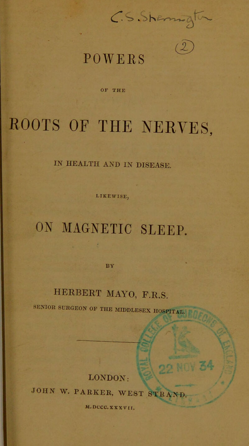 POWERS OF THE ROOTS OF THE NERVES, IN HEALTH AND IN DISEASE. LIKEWISE, ON MAGNETIC SLEEP. HERBERT MAYO, F.R.S. SENI0R SURGEON OP THE MIDDLESEX HOSPITAL. * LONDON: JOHN W. PARKER, WEST STRAND. m.dccc. xxxvtr.