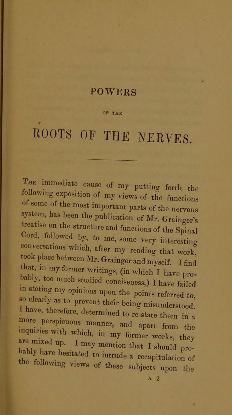 OP THE t ROOTS OF THE NERVES. The immediate cause of my putting forth the following exposition of my views 0f the functions o some of the most important parts of the nervous system, has been the publication of Mr. Grainoer’s treatise on the structure and functions of the Spinal ord, followed by, to me, some very interesting conversations which, after my reading that work! ook place between Mr. Grainger and myself. I find that, in my former writings, (in which I have pro- a y, 00 much studied conciseness,) I have failed in stating my opinions upon the points referred to so clearly as to prevent their being misunderstood: have, therefore, determined to re-state them in a more perspicuous manner, and apart from the mquines with which, in my former works they are mixed up. I may mention that I should pro- , ! a™. Ilesltatcd to intrude a recapitulation of the following views of these subjects upon the