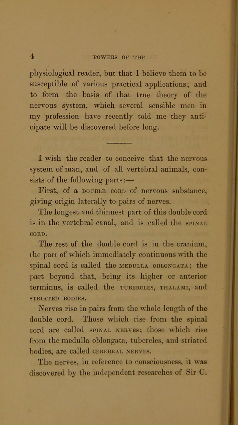 physiological reader, but that I believe them to be susceptible of various practical applications; and to form the basis of that true theory of the nervous system, which several sensible men in my profession have recently told me they anti- cipate will be discovered before long. I wish the reader to conceive that the nervous system of man, and of all vertebral animals, con- sists of the following parts:— First, of a double cord of nervous substance, giving origin laterally to pairs of nerves. The longest and thinnest part of this double cord is in the vertebral canal, and is called the spinal cord. The rest of the double cord is in the cranium, the part of which immediately continuous with the spinal cord is called the medulla oblongata; the part beyond that, being its higher or anterior terminus, is called the tubercles, thalami, and striated bodies. Nerves rise in pairs from the whole length of the double cord. Those which rise from the spinal cord are called spinal nerves; those which rise from the medulla oblongata, tubercles, and striated bodies, are called cerebral nerves. The nerves, in reference to consciousness, it was discovered by the independent researches of Sir C.