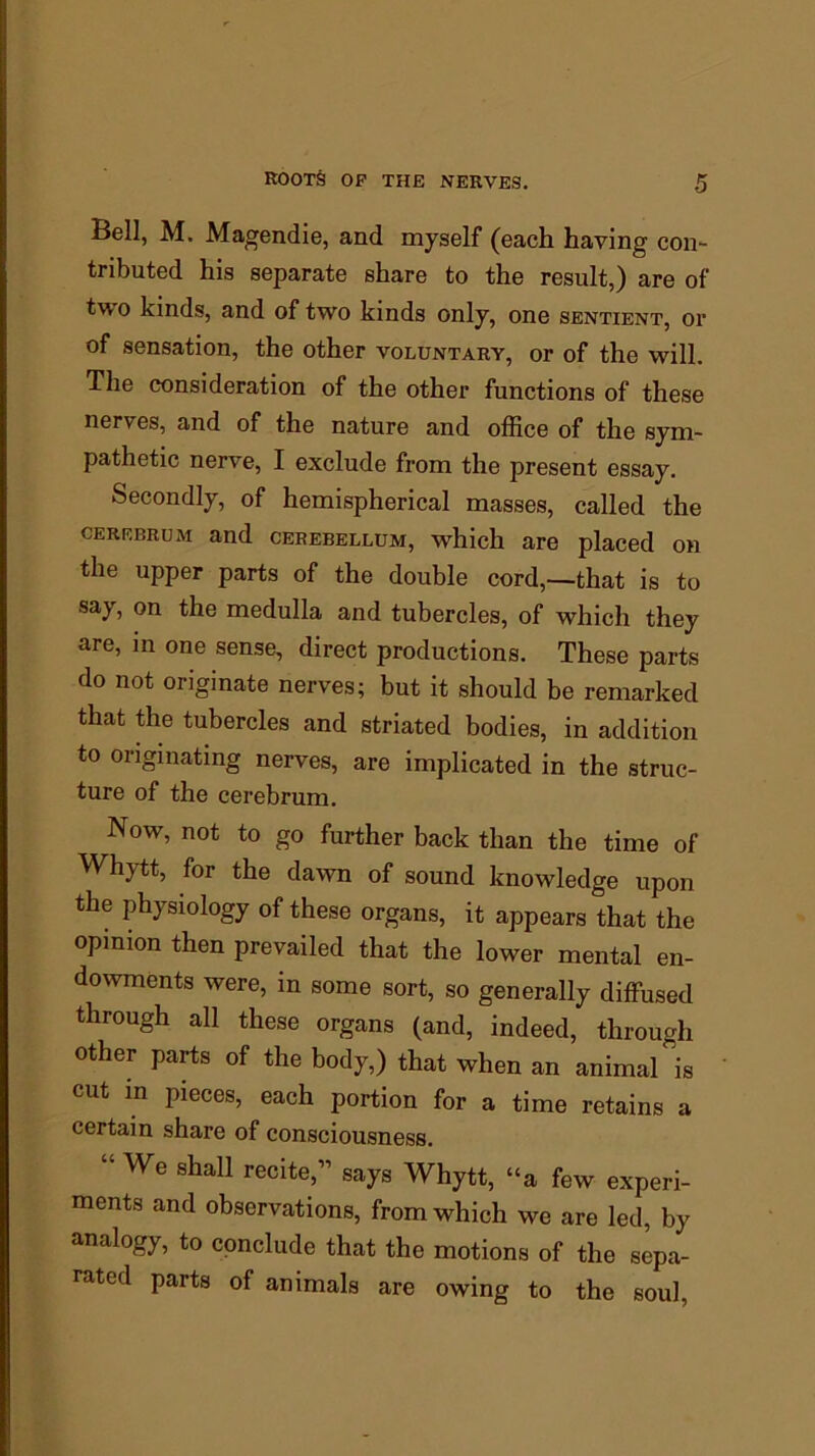 ROOTS OF THE NERVES. Bell, M. Magendie, and myself (each having con- tributed his separate share to the result,) are of two kinds, and of two kinds only, one sentient, or of sensation, the other voluntary, or of the will. The consideration of the other functions of these nerves, and of the nature and office of the sym- pathetic nerve, I exclude from the present essay. Secondly, of hemispherical masses, called the cerebrum and cerebellum, which are placed on the upper parts of the double cord,—that is to say, on the medulla and tubercles, of which they are, in one sense, direct productions. These parts do not originate nerves; but it should be remarked that the tubercles and striated bodies, in addition to originating nerves, are implicated in the struc- ture of the cerebrum. Now, not to go further back than the time of Whytt, for the dawn of sound knowledge upon the physiology of these organs, it appears that the opinion then prevailed that the lower mental en- dowments were, in some sort, so generally diffused through all these organs (and, indeed, through other parts of the body,) that when an animal is cut in pieces, each portion for a time retains a certain share of consciousness. “We shall recite,” says Whytt, “a few experi- ments and observations, from which we are led, by analogy, to conclude that the motions of the sepa- rated parts of animals are owing to the soul,