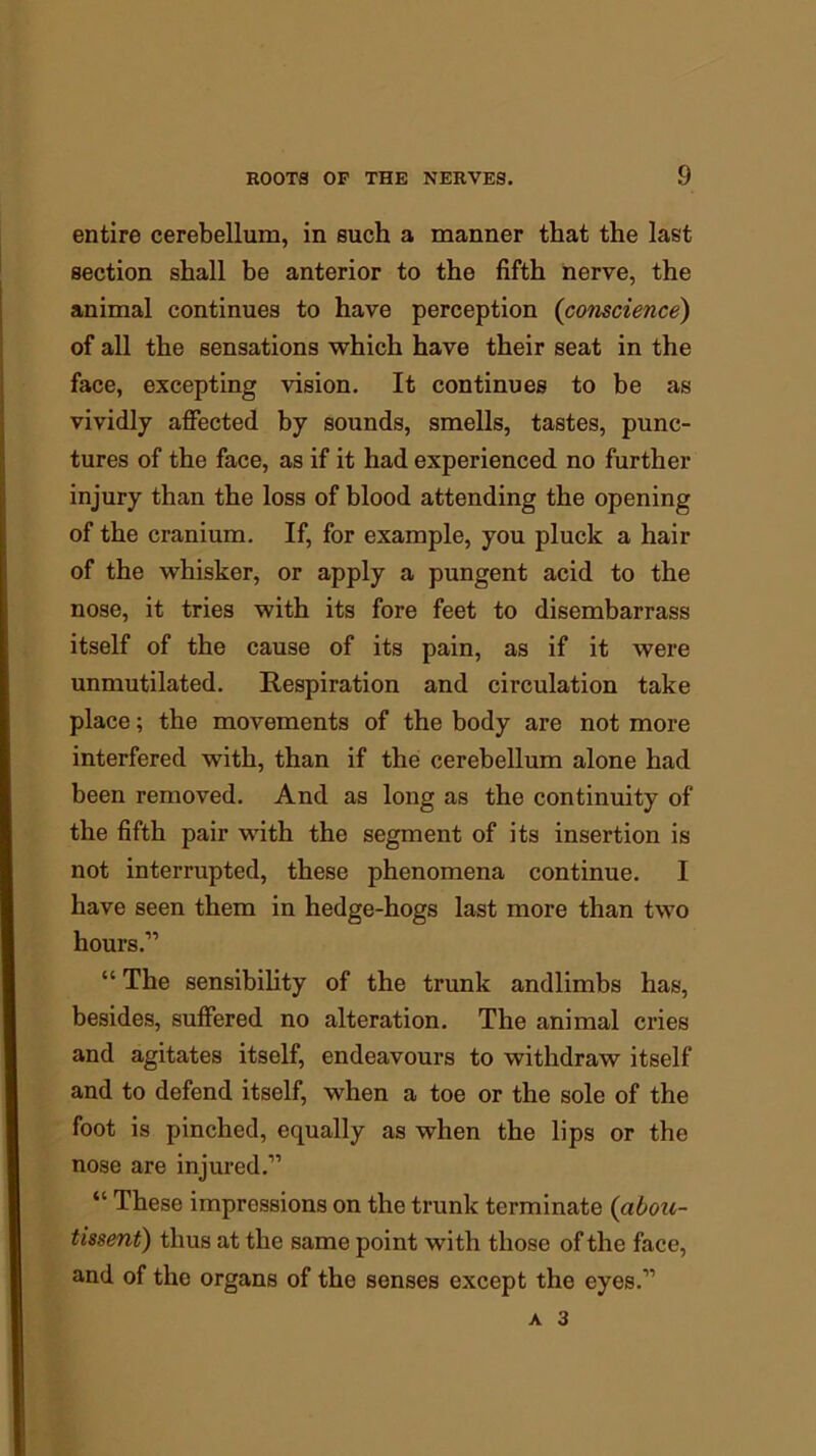 entire cerebellum, in such a manner that the last section shall be anterior to the fifth nerve, the animal continues to have perception (conscience) of all the sensations which have their seat in the face, excepting vision. It continues to be as vividly affected by sounds, smells, tastes, punc- tures of the face, as if it had experienced no further injury than the loss of blood attending the opening of the cranium. If, for example, you pluck a hair of the whisker, or apply a pungent acid to the nose, it tries with its fore feet to disembarrass itself of the cause of its pain, as if it were unmutilated. Respiration and circulation take place; the movements of the body are not more interfered with, than if the cerebellum alone had been removed. And as long as the continuity of the fifth pair with the segment of its insertion is not interrupted, these phenomena continue. I have seen them in hedge-hogs last more than two hours.” “ The sensibility of the trunk andlimbs has, besides, suffered no alteration. The animal cries and agitates itself, endeavours to withdraw itself and to defend itself, when a toe or the sole of the foot is pinched, equally as when the lips or the nose are injured.” “ These impressions on the trunk terminate (abou- tissent) thus at the same point with those of the face, and of the organs of the senses except the eyes.”