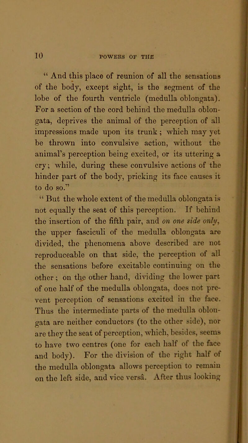 “ And this place of reunion of all the sensations of the body, except sight, is the segment of the lobe of the fourth ventricle (medulla oblongata). For a section of the cord behind the medulla oblon- gata, deprives the animal of the perception of all impressions made upon its trunk; which may yet be thrown into convulsive action, without the animal’s perception being excited, or its uttering a cry; while, during these convulsive actions of the hinder part of the body, pricking its face causes it to do so.” “ But the whole extent of the medulla oblongata is not equally the seat of this perception. If behind the insertion of the fifth pair, and on one side only, the upper fasciculi of the medulla oblongata are divided, the phenomena above described are not reproduceable on that side, the perception of all the sensations before excitable continuing on the other ; on the other hand, dividing the lower part of one half of the medulla oblongata, does not pre- vent perception of sensations excited in the face. Thus the intermediate parts of the medulla oblon- gata are neither conductors (to the other side), nor are they the seat of perception, which, besides, seems to have two centres (one for each half of the face and body). For the division of the right half of the medulla oblongata allows perception to remain on the left side, and vice versa. After thus looking