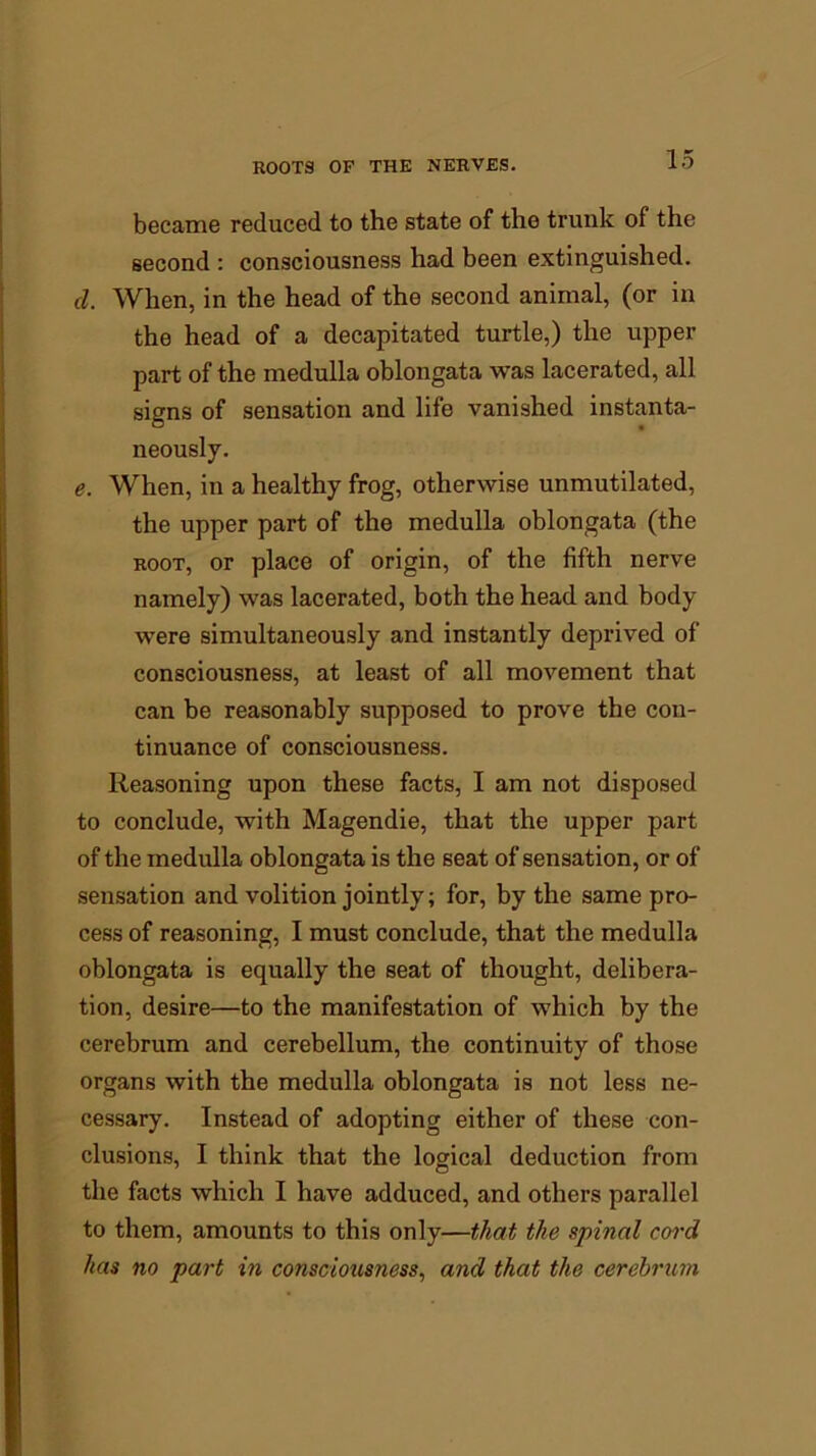 became reduced to the state of the trunk of the second : consciousness had been extinguished. cl. When, in the head of the second animal, (or in the head of a decapitated turtle,) the upper part of the medulla oblongata was lacerated, all signs of sensation and life vanished instanta- neously. e. When, in a healthy frog, otherwise unmutilated, the upper part of the medulla oblongata (the root, or place of origin, of the fifth nerve namely) was lacerated, both the head and body were simultaneously and instantly deprived of consciousness, at least of all movement that can be reasonably supposed to prove the con- tinuance of consciousness. Reasoning upon these facts, I am not disposed to conclude, with Magendie, that the upper part of the medulla oblongata is the seat of sensation, or of sensation and volition jointly; for, by the same pro- cess of reasoning, I must conclude, that the medulla oblongata is equally the seat of thought, delibera- tion, desire—to the manifestation of which by the cerebrum and cerebellum, the continuity of those organs with the medulla oblongata is not less ne- cessary. Instead of adopting either of these con- clusions, I think that the logical deduction from the facts which I have adduced, and others parallel to them, amounts to this only—that the spinal cord has no part in consciousness, and that the cerebrum